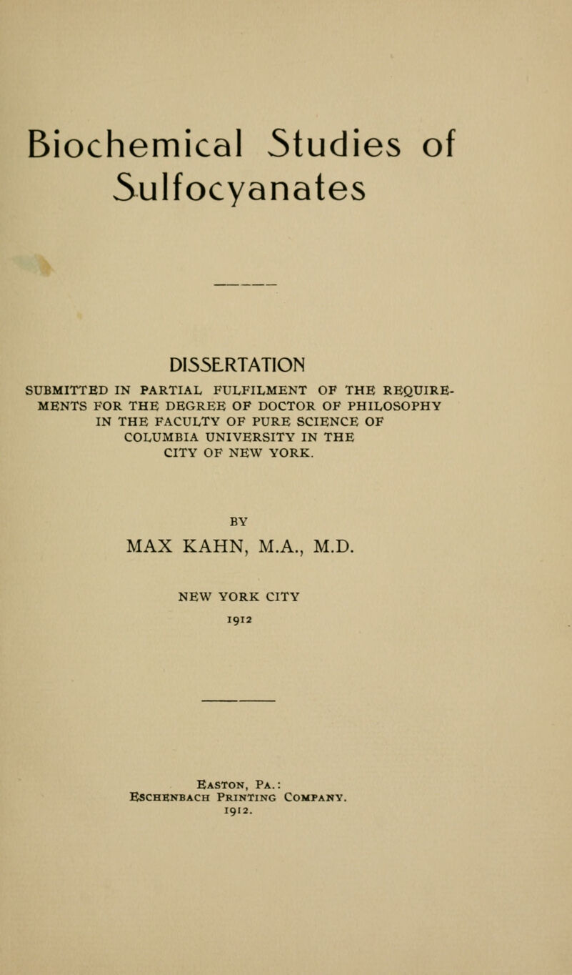 Biochemical Studies of Sulfocyanates DISSERTATION SUBMITTED IN PARTIAL FULFILMENT OF THE REQUIRE- MENTS FOR THE DEGREE OF DOCTOR OF PHILOSOPHY IN THE FACULTY OF PURE SCIENCE OF COLUMBIA UNIVERSITY IN THE CITY OF NEW YORK. BY MAX KAHN, M.A., M.D. NEW YORK CITY 1912 Easton, Pa.: Eschenbach Printing Company. 1912.