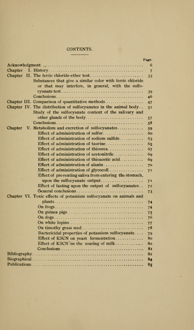 CONTENTS. Tace. Acknowledgment ..,. 6 Chapter I. History 7 Chapter II. The ferric chloride-ether test 33 Substances that give a similar color with ferric chloride or that may interfere, in general, with the sulfo- cyanate test 39 Conclusions 46 Chapter III. Comparison of quantitative methods 47 Chapter IV. The distribution of sulfocyanates in the animal body. . 52 Study of the sulfocyanate content of the salivary and other glands of the body 57 Conclusions 58 Chapter V. Metabolism and excretion of sulfocyanates 59 Effect of administration of sulfur 60 Effect of administration of sodium sulfide 63 Effect of administration of taurine 65 Effect of administration of thiourea 67 Effect of administration of acetonitrile 69 Effect of administration of thioacetic acid 69 Effect of administration of alanin 70 Effect of administration of glycocoll 71 Effect of preventing saliva from entering the stomach, upon the sulfocyanate output 71 Effect of fasting upon the output of sulfocyanates. . 72 General conclusions 73 Chapter VI. Toxic effects of potassium sulfocyanate on animals and plants 74 On frogs 74 On guinea pigs 75 On dogs 76 On white lupins 77 On timothy grass seed 78 Bactericidal properties of potassium sulfocyanate.... 79 Effect of KSCN on yeast fermentation 80 Effect of KSCN on the souring of milk 80 Conclusions 81 Bibliography 82 Biographical 84 Publications 85