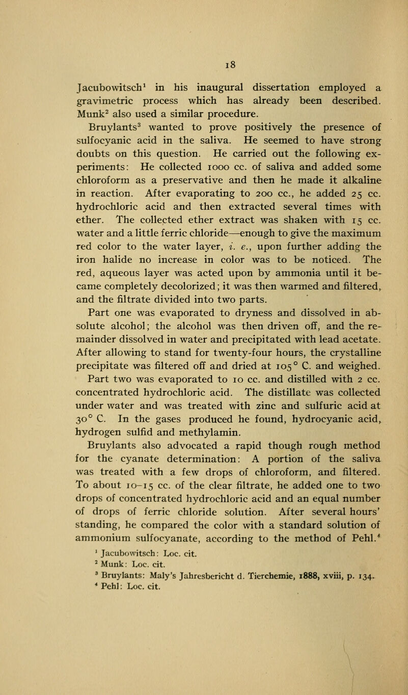 Jacubowitsch1 in his inaugural dissertation employed a gravimetric process which has already been described. Munk2 also used a similar procedure. Bruylants3 wanted to prove positively the presence of sulfocyanic acid in the saliva. He seemed to have strong doubts on this question. He carried out the following ex- periments: He collected iooo cc. of saliva and added some chloroform as a preservative and then he made it alkaline in reaction. After evaporating to 200 cc, he added 25 cc. hydrochloric acid and then extracted several times with ether. The collected ether extract was shaken with 15 cc. water and a little ferric chloride—-enough to give the maximum red color to the water layer, i. e., upon further adding the iron halide no increase in color was to be noticed. The red, aqueous layer was acted upon by ammonia until it be- came completely decolorized; it was then warmed and filtered, and the nitrate divided into two parts. Part one was evaporated to dryness and dissolved in ab- solute alcohol; the alcohol was then driven off, and the re- mainder dissolved in water and precipitated with lead acetate. After allowing to stand for twenty-four hours, the crystalline precipitate was filtered off and dried at 105° C. and weighed. Part two was evaporated to 10 cc. and distilled with 2 cc. concentrated hydrochloric acid. The distillate was collected under water and was treated with zinc and sulfuric acid at 30° C. In the gases produced he found, hydrocyanic acid, hydrogen sulfid and methylamin. Bruylants also advocated a rapid though rough method for the cyanate determination: A portion of the saliva was treated with a few drops of chloroform, and filtered. To about 10-15 cc. of the clear filtrate, he added one to two drops of concentrated hydrochloric acid and an equal number of drops of ferric chloride solution. After several hours' standing, he compared the color with a standard solution of ammonium sulfocyanate, according to the method of Pehl.4 1 Jacubowitsch: Loc. cit. 2 Munk: Loc. cit. 3 Bruylants: Maly's Jahresbericht d. Tierchemie, 1888, xviii, p. 134. * Pehl: Loc. cit.