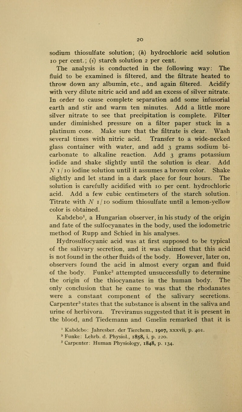 sodium thiosulfate solution; (h) hydrochloric acid solution 10 per cent.; (t) starch solution 2 per cent. The analysis is conducted in the following way: The fluid to be examined is filtered, and the filtrate heated to throw down any albumin, etc., and again filtered. Acidify with very dilute nitric acid and add an excess of silver nitrate. In order to cause complete separation add some infusorial earth and stir and warm ten minutes. Add a little more silver nitrate to see that precipitation is complete. Filter under diminished pressure on a filter paper stuck in a platinum cone. Make sure that the filtrate is clear. Wash several times with nitric acid. Transfer to a wide-necked glass container with water, and add 3 grams sodium bi- carbonate to alkaline reaction. Add 3 grams potassium iodide and shake slightly until the solution is clear. Add N 1 /10 iodine solution until it assumes a brown color. Shake slightly and let stand in a dark place for four hours. The solution is carefully acidified with 10 per cent, hydrochloric acid. Add a few cubic centimeters of the starch solution. Titrate with A7 1/10 sodium thiosulfate until a lemon-yellow color is obtained. Kabdebo1, a Hungarian observer, in his study of the origin and fate of the sulfocyanates in the body, used the iodometric method of Rupp and Schied in his analyses. Hydrosulfocyanic acid was at first supposed to be typical of the salivary secretion, and it was claimed that this acid is not found in the other fluids of the body. However, later on, observers found the acid in almost every organ and fluid of the body. Funke2 attempted unsuccessfully to determine the origin of the thiocyanates in the human body. The only conclusion that he came to was that the rhodanates were a constant component of the salivary secretions. Carpenter3 states that the substance is absent in the saliva and urine of herbivora. Treviranus suggested that it is present in the blood, and Tiedemann and Gmelin remarked that it is 1 Kabdebo: Jahresber. der Tierchem., 1907, xxxvii, p. 401. 2 Funke: Lehrb. d. Physiol., 1858, i, p. 220. 3 Carpenter: Human Physiology, 1848, p. 134.