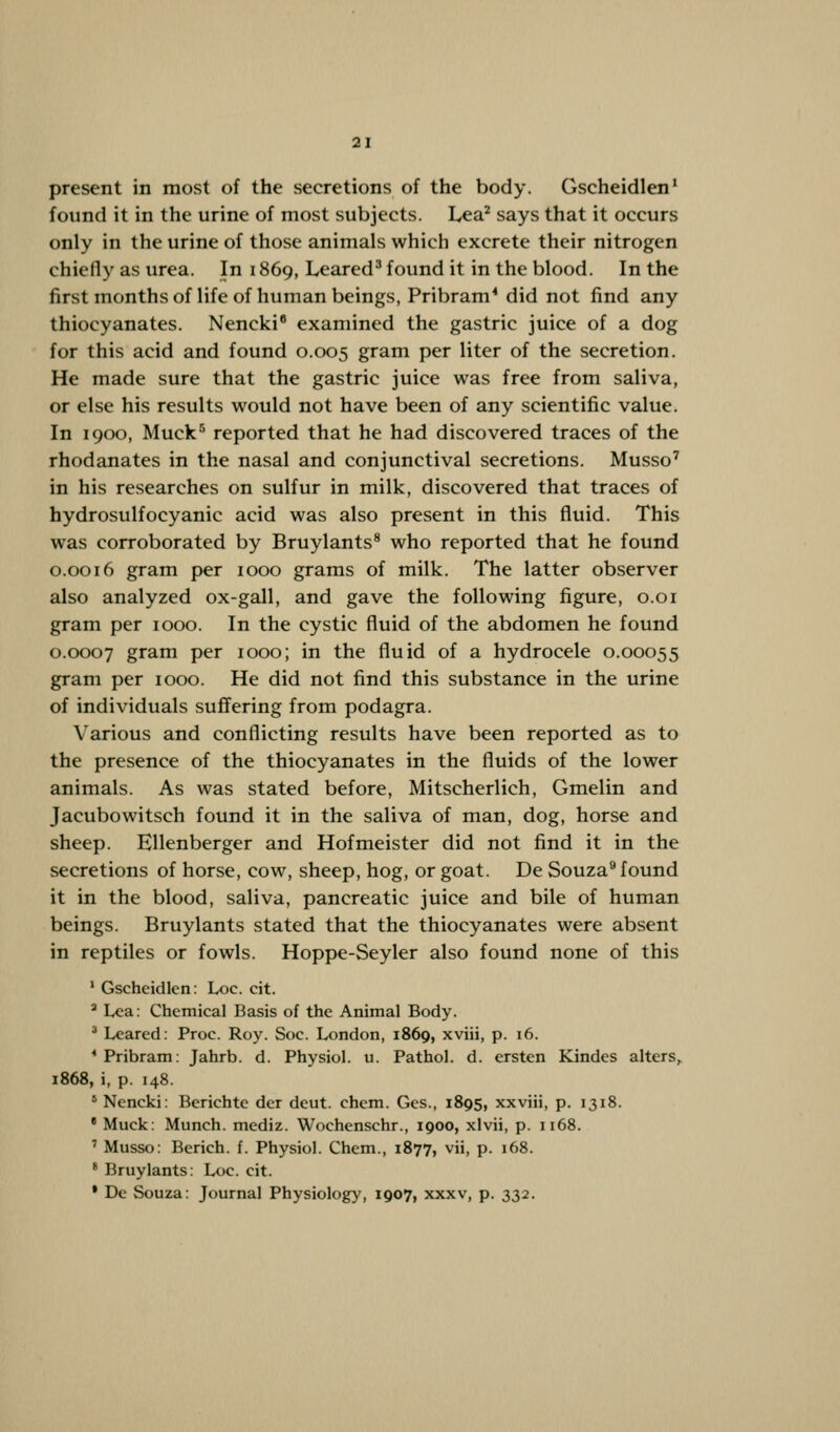 present in most of the secretions of the body. Gscheidlen1 found it in the urine of most subjects. Lea2 says that it occurs only in the urine of those animals which excrete their nitrogen chiefly as urea. In 1869, Leared3 found it in the blood. In the first months of life of human beings, Pribram4 did not find any thiocyanates. Nencki8 examined the gastric juice of a dog for this acid and found 0.005 gram per liter of the secretion. He made sure that the gastric juice was free from saliva, or else his results would not have been of any scientific value. In 1900, Muck5 reported that he had discovered traces of the rhodanates in the nasal and conjunctival secretions. Musso7 in his researches on sulfur in milk, discovered that traces of hydrosulfocyanic acid was also present in this fluid. This was corroborated by Bruylants8 who reported that he found 0.0016 gram per 1000 grams of milk. The latter observer also analyzed ox-gall, and gave the following figure, 0.01 gram per 1000. In the cystic fluid of the abdomen he found 0.0007 gram per 1000; in the fluid of a hydrocele 0.00055 gram per 1000. He did not find this substance in the urine of individuals suffering from podagra. Various and conflicting results have been reported as to the presence of the thiocyanates in the fluids of the lower animals. As was stated before, Mitscherlich, Gmelin and Jacubowitsch found it in the saliva of man, dog, horse and sheep. Ellenberger and Hofmeister did not find it in the secretions of horse, cow, sheep, hog, or goat. De Souza9 found it in the blood, saliva, pancreatic juice and bile of human beings. Bruylants stated that the thiocyanates were absent in reptiles or fowls. Hoppe-Seyler also found none of this 1 Gscheidlen: Loe. cit. a Lea: Chemical Basis of the Animal Body. 3 Leared: Proc. Roy. Soc. London, 1869, xviii, p. 16. 1 Pribram: Jahrb. d. Physiol, u. Pathol, d. ersten Kindes alters, 1868, i, p. 148. s Nencki: Berichte der deut. chcm. Ges., 1895, xxviii, p. 1318. • Muck: Munch, mediz. Wochenschr., 1900, xlvii, p. 1168. 7 Musso: Berich. f. Physiol. Chem., 1877, vii, p. 168. 8 Bruylants: Loe. cit. • De Souza: Journal Physiology, 1907, xxxv, p. 332.