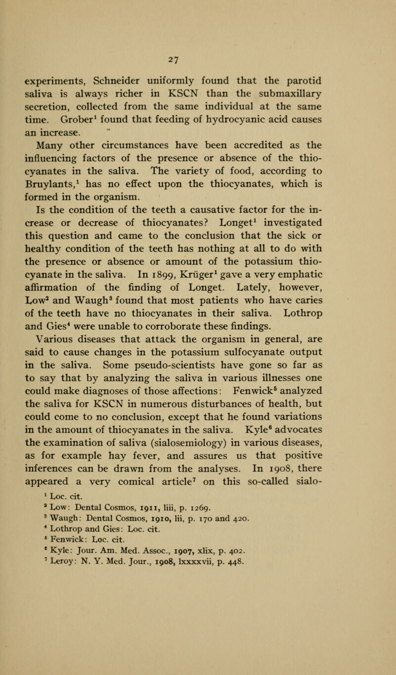 experiments, Schneider uniformly found that the parotid saliva is always richer in KSCN than the submaxillary secretion, collected from the same individual at the same time. Grober1 found that feeding of hydrocyanic acid causes an increase. Many other circumstances have been accredited as the influencing factors of the presence or absence of the thio- cyanates in the saliva. The variety of food, according to Bruylants,1 has no effect upon the thiocyanates, which is formed in the organism. Is the condition of the teeth a causative factor for the in- crease or decrease of thiocyanates? Longet1 investigated this question and came to the conclusion that the sick or healthy condition of the teeth has nothing at all to do with the presence or absence or amount of the potassium thio- cyanate in the saliva. In 1899, Kriiger1 gave a very emphatic affirmation of the finding of Longet. Lately, however, Low2 and Waugh3 found that most patients who have caries of the teeth have no thiocyanates in their saliva. Lothrop and Gies4 were unable to corroborate these findings. Various diseases that attack the organism in general, are said to cause changes in the potassium sulfocyanate output in the saliva. Some pseudo-scientists have gone so far as to say that by analyzing the saliva in various illnesses one could make diagnoses of those affections: Fenwick5 analyzed the saliva for KSCN in numerous disturbances of health, but could come to no conclusion, except that he found variations in the amount of thiocyanates in the saliva. Kyle8 advocates the examination of saliva (sialosemiology) in various diseases, as for example hay fever, and assures us that positive inferences can be drawn from the analyses. In 1908, there appeared a very comical article7 on this so-called sialo- 1 Loc. cit. a Low: Dental Cosmos, 1911, liii, p. 1269. 3 Waugh: Dental Cosmos, 1910, Hi, p. 170 and 420. * Lothrop and Gies: Loc. cit. 8 Fenwick: Loc. cit. • Kyle: Jour. Am. Med. Assoc, 1907, xlix, p. 402. ' Lcroy: N. Y. Med. Jour., 1908, lxxxxvii, p. 448.