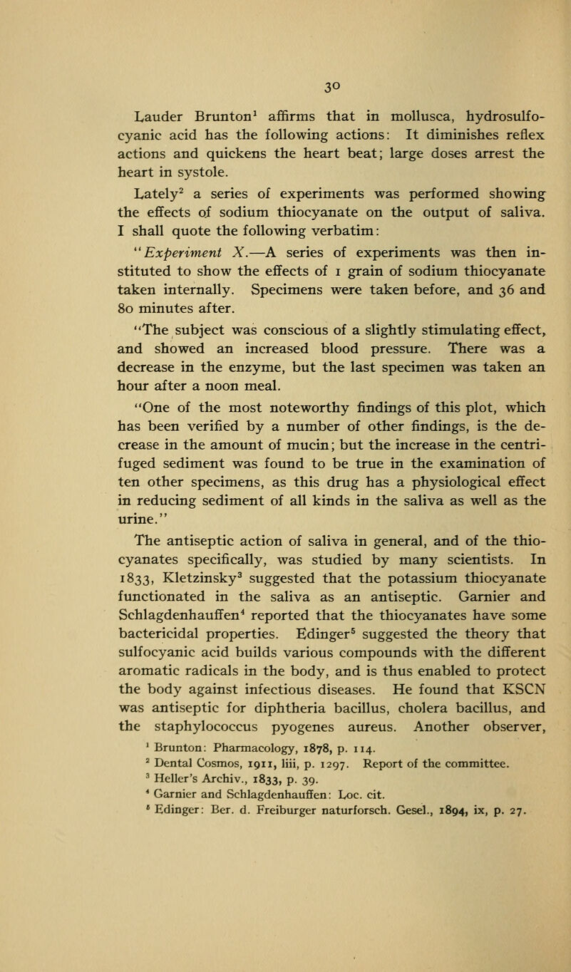 Lauder Brunton1 affirms that in mollusca, hydrosulfo- cyanic acid has the following actions: It diminishes reflex actions and quickens the heart beat; large doses arrest the heart in systole. Lately2 a series of experiments was performed showing the effects of sodium thiocyanate on the output of saliva. I shall quote the following verbatim: ''Experiment X.—A series of experiments was then in- stituted to show the effects of i grain of sodium thiocyanate taken internally. Specimens were taken before, and 36 and 80 minutes after. The subject was conscious of a slightly stimulating effect, and showed an increased blood pressure. There was a decrease in the enzyme, but the last specimen was taken an hour after a noon meal. One of the most noteworthy findings of this plot, which has been verified by a number of other findings, is the de- crease in the amount of mucin; but the increase in the centri- fuged sediment was found to be true in the examination of ten other specimens, as this drug has a physiological effect in reducing sediment of all kinds in the saliva as well as the urine. The antiseptic action of saliva in general, and of the thio- cyanates specifically, was studied by many scientists. In 1833, Kletzinsky3 suggested that the potassium thiocyanate functionated in the saliva as an antiseptic. Gamier and Schlagdenhauffen4 reported that the thiocyanates have some bactericidal properties. Edinger5 suggested the theory that sulfocyanic acid builds various compounds with the different aromatic radicals in the body, and is thus enabled to protect the body against infectious diseases. He found that KSCN was antiseptic for diphtheria bacillus, cholera bacillus, and the staphylococcus pyogenes aureus. Another observer, 1 Brunton: Pharmacology, 1878, p. 114. 2 Dental Cosmos, 1911, liii, p. 1297. Report of the committee. 3 Heller's Archiv., 1833, P- 39- * Gamier and Schlagdenhauffen: Loc. cit. •Edinger: Ber. d. Freiburger naturforsch. Gesel., 1894, ix, p. 27.