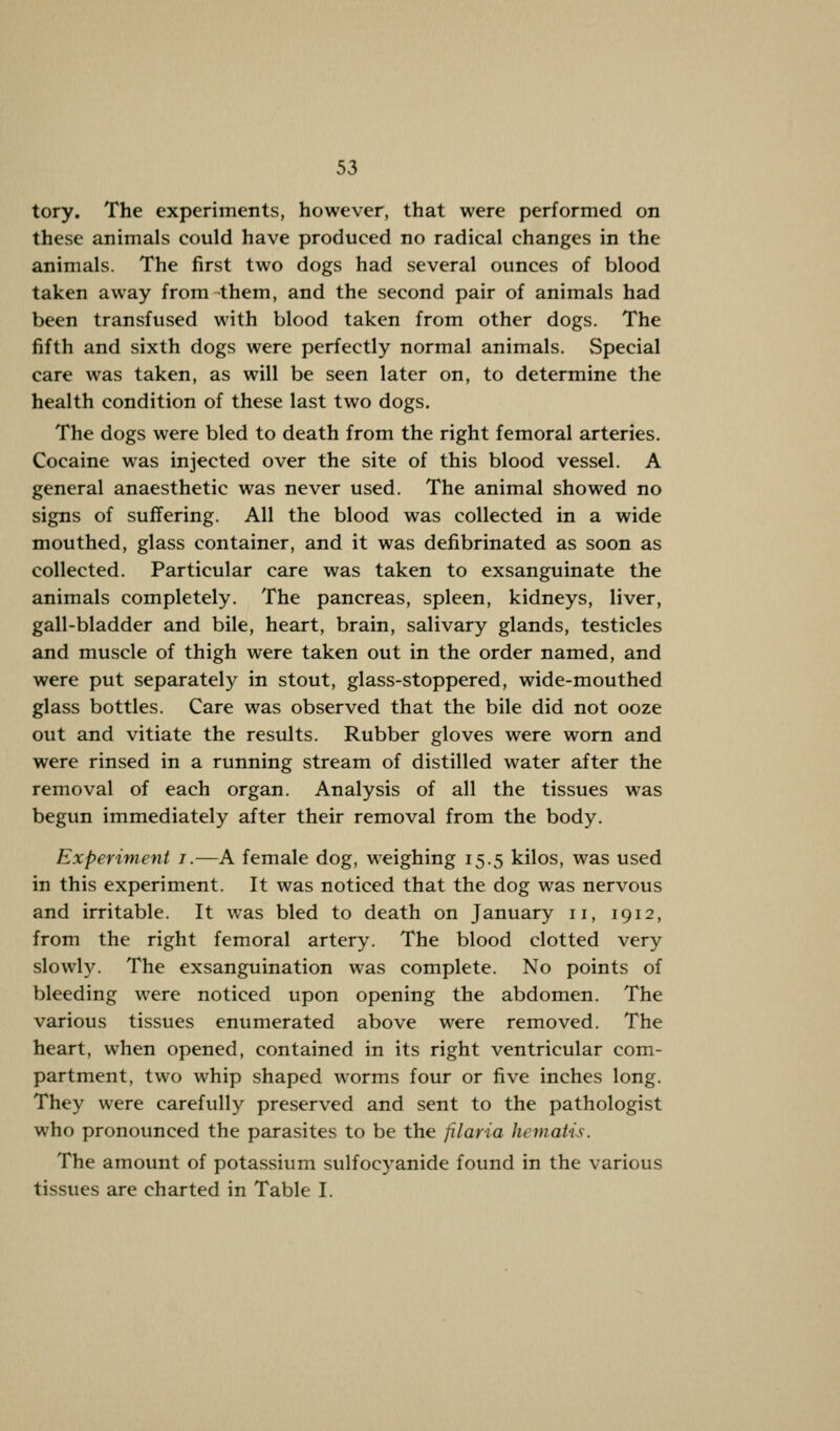 tory. The experiments, however, that were performed on these animals could have produced no radical changes in the animals. The first two dogs had several ounces of blood taken away from them, and the second pair of animals had been transfused with blood taken from other dogs. The fifth and sixth dogs were perfectly normal animals. Special care was taken, as will be seen later on, to determine the health condition of these last two dogs. The dogs were bled to death from the right femoral arteries. Cocaine was injected over the site of this blood vessel. A general anaesthetic was never used. The animal showed no signs of suffering. All the blood was collected in a wide mouthed, glass container, and it was defibrinated as soon as collected. Particular care was taken to exsanguinate the animals completely. The pancreas, spleen, kidneys, liver, gall-bladder and bile, heart, brain, salivary glands, testicles and muscle of thigh were taken out in the order named, and were put separately in stout, glass-stoppered, wide-mouthed glass bottles. Care was observed that the bile did not ooze out and vitiate the results. Rubber gloves were worn and were rinsed in a running stream of distilled water after the removal of each organ. Analysis of all the tissues was begun immediately after their removal from the body. Experiment i.—A female dog, weighing 15.5 kilos, was used in this experiment. It was noticed that the dog was nervous and irritable. It was bled to death on January 11, 1912, from the right femoral artery. The blood clotted very slowly. The exsanguination was complete. No points of bleeding were noticed upon opening the abdomen. The various tissues enumerated above were removed. The heart, when opened, contained in its right ventricular com- partment, two whip shaped worms four or five inches long. They were carefully preserved and sent to the pathologist who pronounced the parasites to be the filaria hematis. The amount of potassium sulfoeyanide found in the various tissues are charted in Table I.