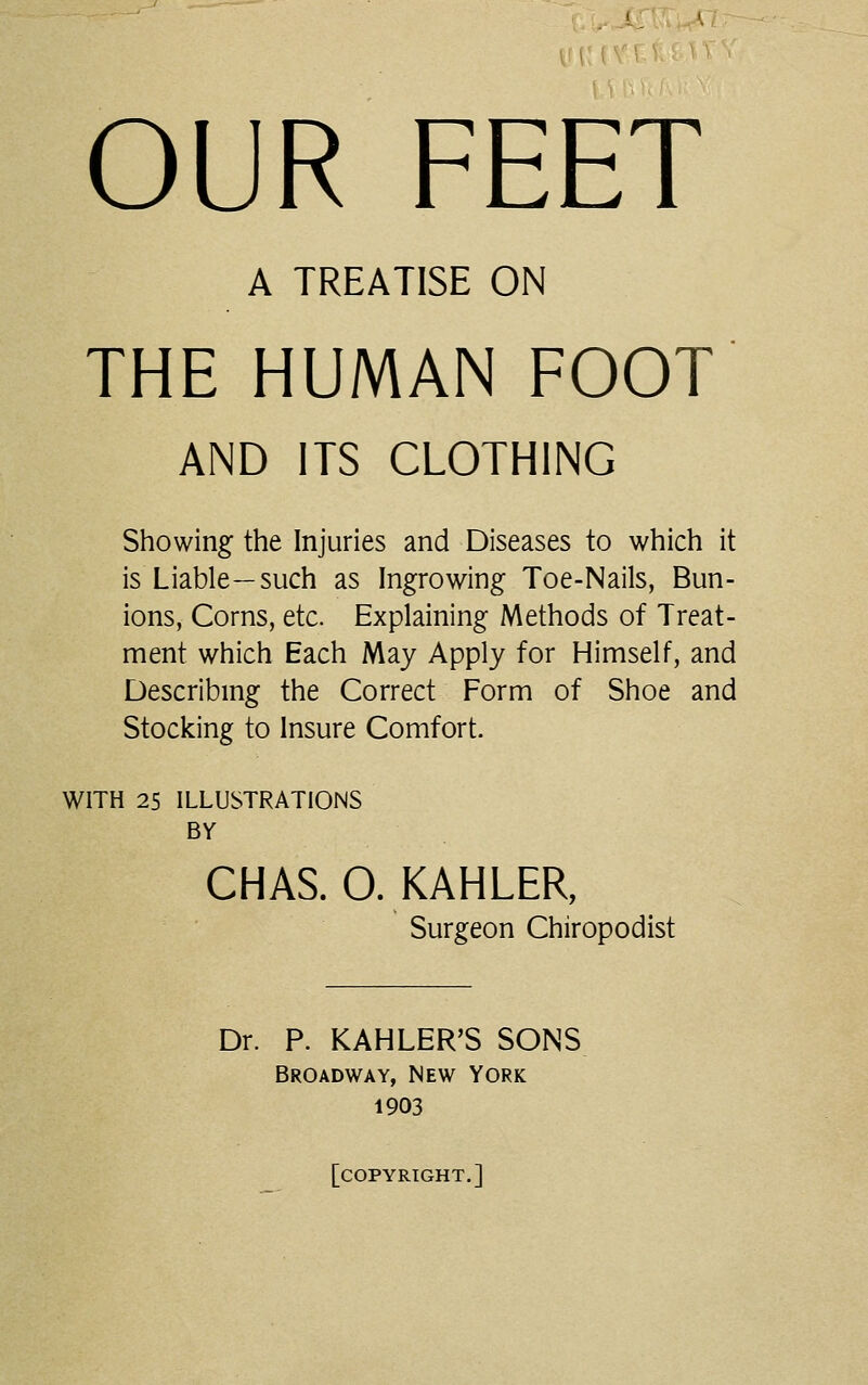 OUR FEET A TREATISE ON THE HUMAN FOOT AND ITS CLOTHING Showing the Injuries and Diseases to which it is Liable—such as Ingrowing Toe-Nails, Bun- ions, Corns, etc. Explaining Methods of Treat- ment which Each May Apply for Himself, and Describing the Correct Form of Shoe and Stocking to Insure Comfort. WITH 25 ILLUSTRATIONS BY CHAS. O. KAHLER, Surgeon Chiropodist Dr. P. KAHLER'S SONS Broadway, New York 1903 [copyright.]