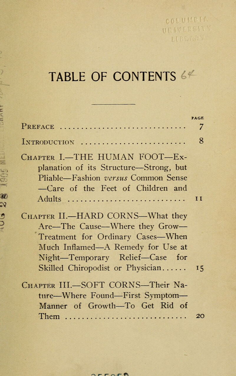 TABLE OF CONTENTS PAGE Preface 7 Introduction 8 Chapter L—THE HUMAN FOOT—Ex- planation of its Structure—Strong, but Pliable—Fashion versus Common Sense —Care of the Feet of Children and Adults II Chapter IL—HARD CORNS—What they Are—The Cause—Where they Grow— Treatment for Ordinary Cases—When Much Inflamed—A Remedy for Use at Night—Temporary Relief—Case for Skilled Chiropodist or Physician 15 Chapter III.—SOFT CORNS—Their Na- ttire—Where Found—First Symptom— Manner of Growth—To Get Rid of Them 20