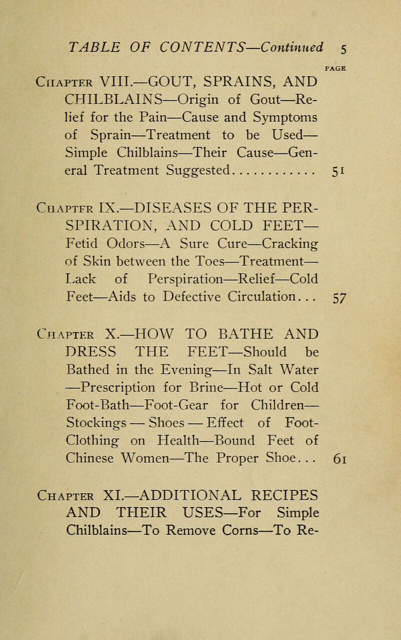 PAGE Chapter VIII.—GOUT, SPRAINS, AND CHILBLAINS—Origin of Gout—Re- lief for the Pain—Cause and Symptoms of Sprain—Treatment to be Used— Simple Chilblains—Their Cause—Gen- eral Treatment Suggested 51 Ceiaptfr IX.—DISEASES OF THE PER- SPIRATION, AND COLD FEET— Fetid Odors—A Sure Cure—Cracking of Skin between the Toes—Treatment— Lack of Perspiration—Relief—Cold Feet—Aids to Defective Circulation. . . 57 Chapter X.—HOW TO BATHE AND DRESS THE FEET—Should be Bathed in the Evening—In Salt Water —Prescription for Brine—Hot or Cold Foot-Bath—Foot-Gear for Children— Stockings — Shoes — Effect of Foot- Clothing on Health—Bound Feet of Chinese Women—The Proper Shoe... 61 Chapter XL—ADDITIONAL RECIPES AND THEIR USES—For Simple Chilblains—To Remove Corns—To Re-