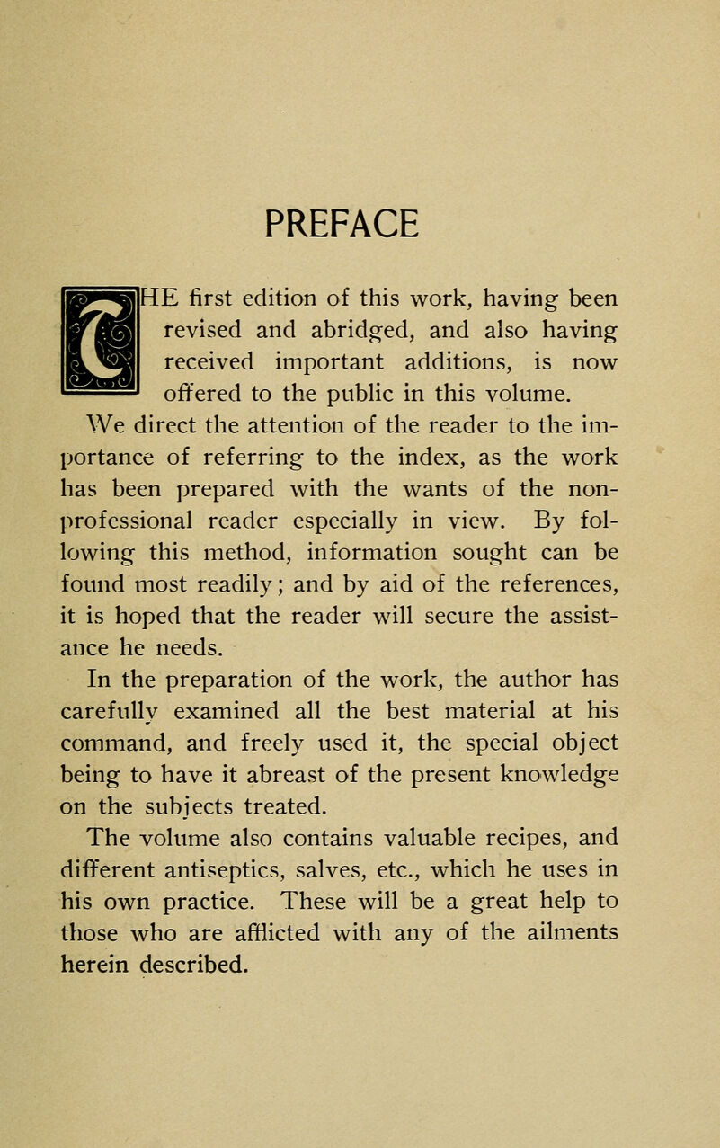 PREFACE HE first edition of this work, having been revised and abridged, and also having received important additions, is now offered to the public in this volume. We direct the attention of the reader to the im- portance of referring to the index, as the work has been prepared with the wants of the non- professional reader especially in view. By fol- lowing this method, information sought can be found most readily; and by aid of the references, it is hoped that the reader will secure the assist- ance he needs. In the preparation of the work, the author has carefully examined all the best material at his command, and freely used it, the special object being to have it abreast of the present knowledge on the subjects treated. The volume also contains valuable recipes, and different antiseptics, salves, etc., which he uses in his own practice. These will be a great help to those who are afflicted with any of the ailments herein described.