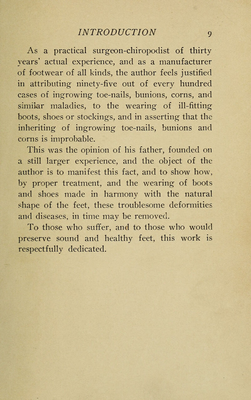 As a practical surgeon-chiropodist of thirty years' actual experience, and as a manufacturer of footwear of all kinds, the author feels justified in attributing ninety-five out of every hundred cases of ingrowing toe-nails, bunions, corns, and similar maladies, to the wearing of ill-fitting boots, shoes or stockings, and in asserting that the inheriting of ingrowing toe-nails, bunions and corns is improbable. This was the opinion of his father, founded on a still larger experience, and the object of the author is to manifest this fact, and to show how, by proper treatment, and the wearing of boots and shoes made in harmony with the natural shape of the feet, these troublesome deformities and diseases, in time may be removed. To those who suffer, and to those who would preserve sound and healthy feet, this work is respectfully dedicated.