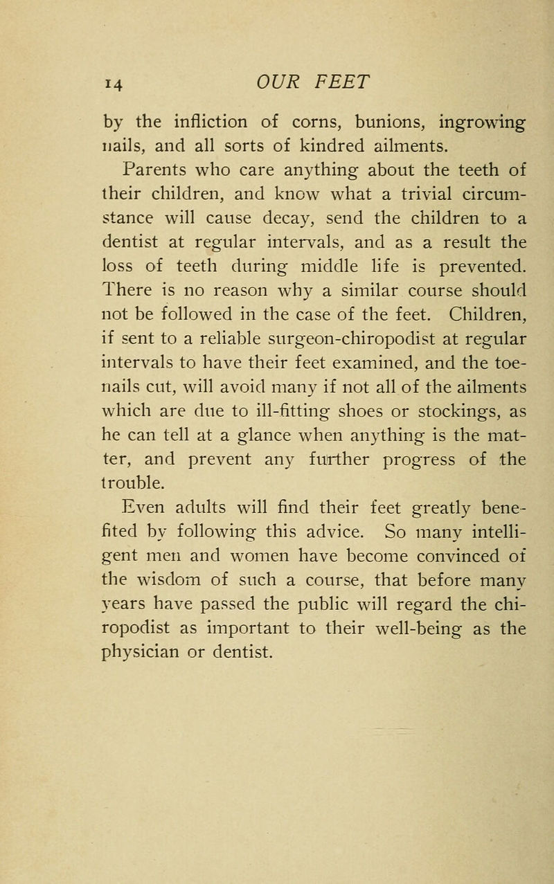 by the infliction of corns, bunions, ingrowing nails, and all sorts of kindred ailments. Parents who care anything about the teeth of their children, and know what a trivial circum- stance will cause decay, send the children to a dentist at regular intervals, and as a result the loss of teeth during middle life is prevented. There is no reason why a similar course should not be followed in the case of the feet. Children, if sent to a reliable surgeon-chiropodist at regular intervals to have their feet examined, and the toe- nails cut, will avoid many if not all of the ailments which are due to ill-fitting shoes or stockings, as he can tell at a glance when anything is the mat- ter, and prevent any further progress of the trouble. Even adults will find their feet greatly bene- fited by following this advice. So many intelli- gent men and women have become convinced of the wisdom of such a course, that before many years have passed the public will regard the chi- ropodist as important to their well-being as the physician or dentist.