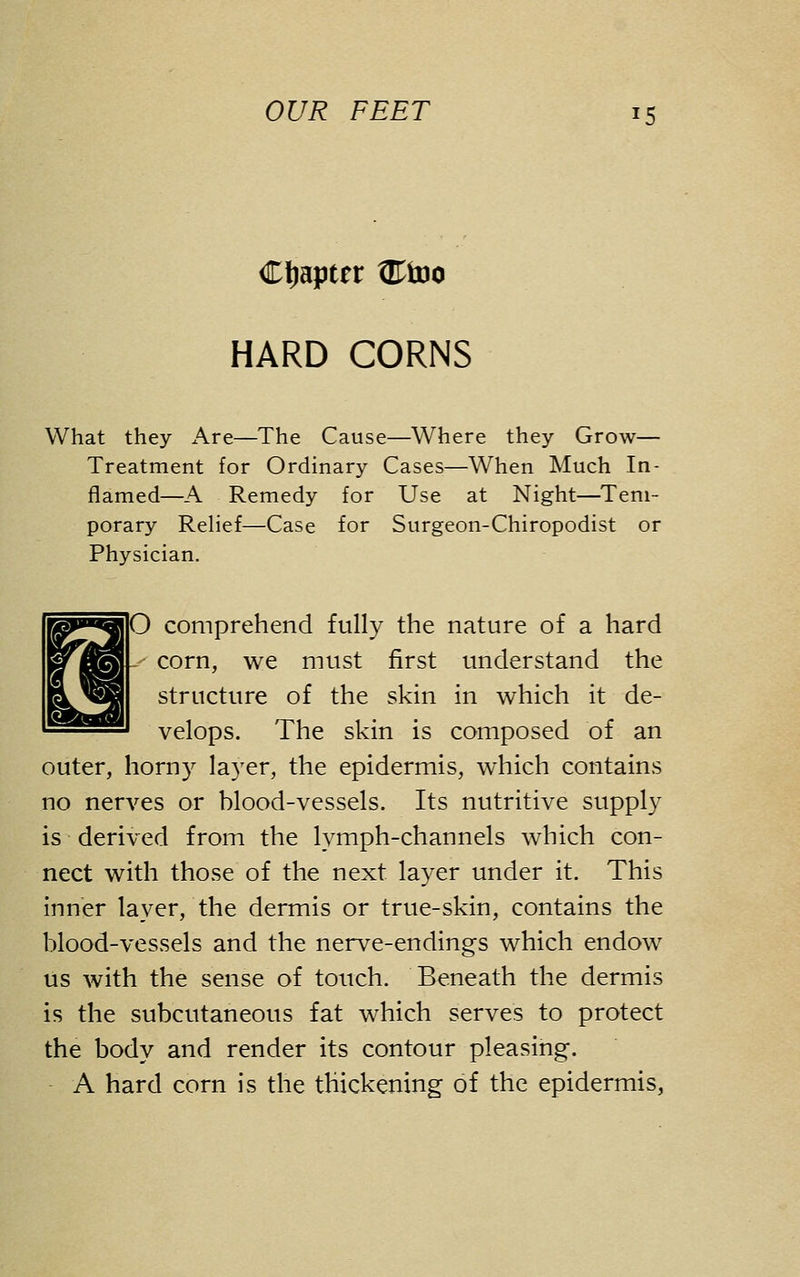 CtiajJter W^o HARD CORNS What they Are—The Cause—Where they Grow— Treatment for Ordinary Cases—When Much In- flamed—A Remedy for Use at Night—Tem- porary Relief—Case for Surgeon-Chiropodist or Physician. O comprehend fully the nature of a hard corn, we must first understand the structure of the skin in which it de- velops. The skin is composed of an outer, horny layer, the epidermis, which contains no nerves or blood-vessels. Its nutritive supply is derived from the lymph-channels which con- nect with those of the next layer under it. This inner layer, the dermis or true-skin, contains the blood-vessels and the nerve-endings which endow us with the sense of touch. Beneath the dermis is the subcutaneous fat which serves to protect the body and render its contour pleasing-. A hard corn is the thickening of the epidermis,