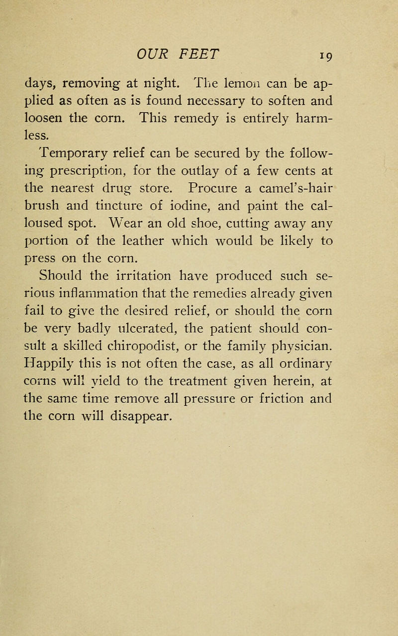 days, removing at night. The lemon can be ap- pHed as often as is found necessary to soften and loosen the corn. This remedy is entirely harm- less. Temporary relief can be secured by the follow- ing prescription, for the outlay of a few cents at the nearest drug store. Procure a camel's-hair brush and tincture of iodine, and paint the cal- loused spot. Wear an old shoe, cutting away any portion of the leather which would be likely to press on the corn. Should the irritation have produced such se- rious inflammation that the remedies already given fail to give the desired relief, or should the corn be very badly ulcerated, the patient should con- sult a skilled chiropodist, or the family physician. Happily this is not often the case, as all ordinary corns will yield to the treatment given herein, at the same time remove all pressure or friction and the corn will disappear.