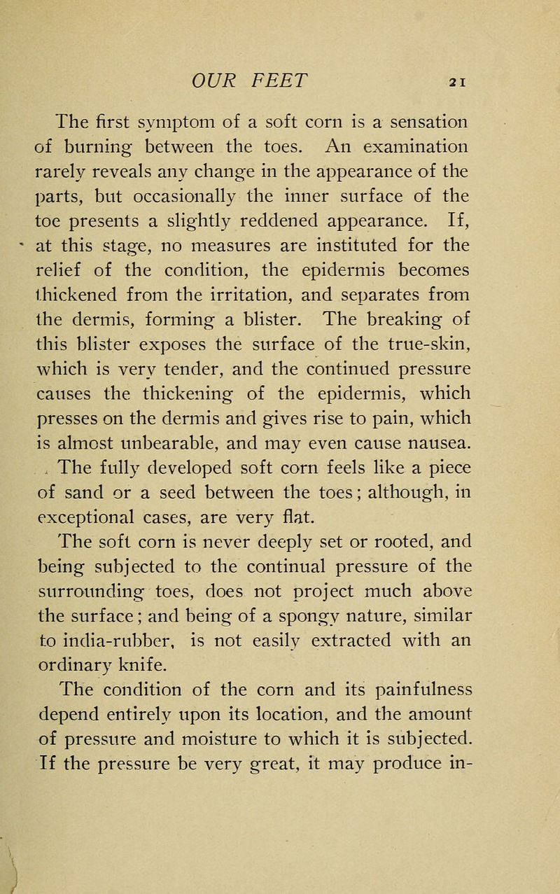 The first symptom of a soft corn is a sensation of burning between the toes. An examination rarely reveals any change in the appearance of the parts, but occasionally the inner surface of the toe presents a slightly reddened appearance. If, at this stage, no measures are instituted for the relief of the condition, the epidermis becomes thickened from the irritation, and separates from the dermis, forming a blister. The breaking of this blister exposes the surface of the true-skin, which is very tender, and the continued pressure causes the thickening of the epidermis, which presses on the dermis and gives rise to pain, which is almost unbearable, and may even cause nausea. . The fully developed soft corn feels like a piece of sand or a seed between the toes; although, in exceptional cases, are very flat. The soft corn is never deeply set or rooted, and being subjected to the continual pressure of the surrounding toes, does not project much above the surface; and being of a spongy nature, similar to india-rubber, is not easily extracted with an ordinary knife. The condition of the corn and its painfulness depend entirely upon its location, and the amount of pressure and moisture to which it is subjected. If the pressure be very great, it may produce in-