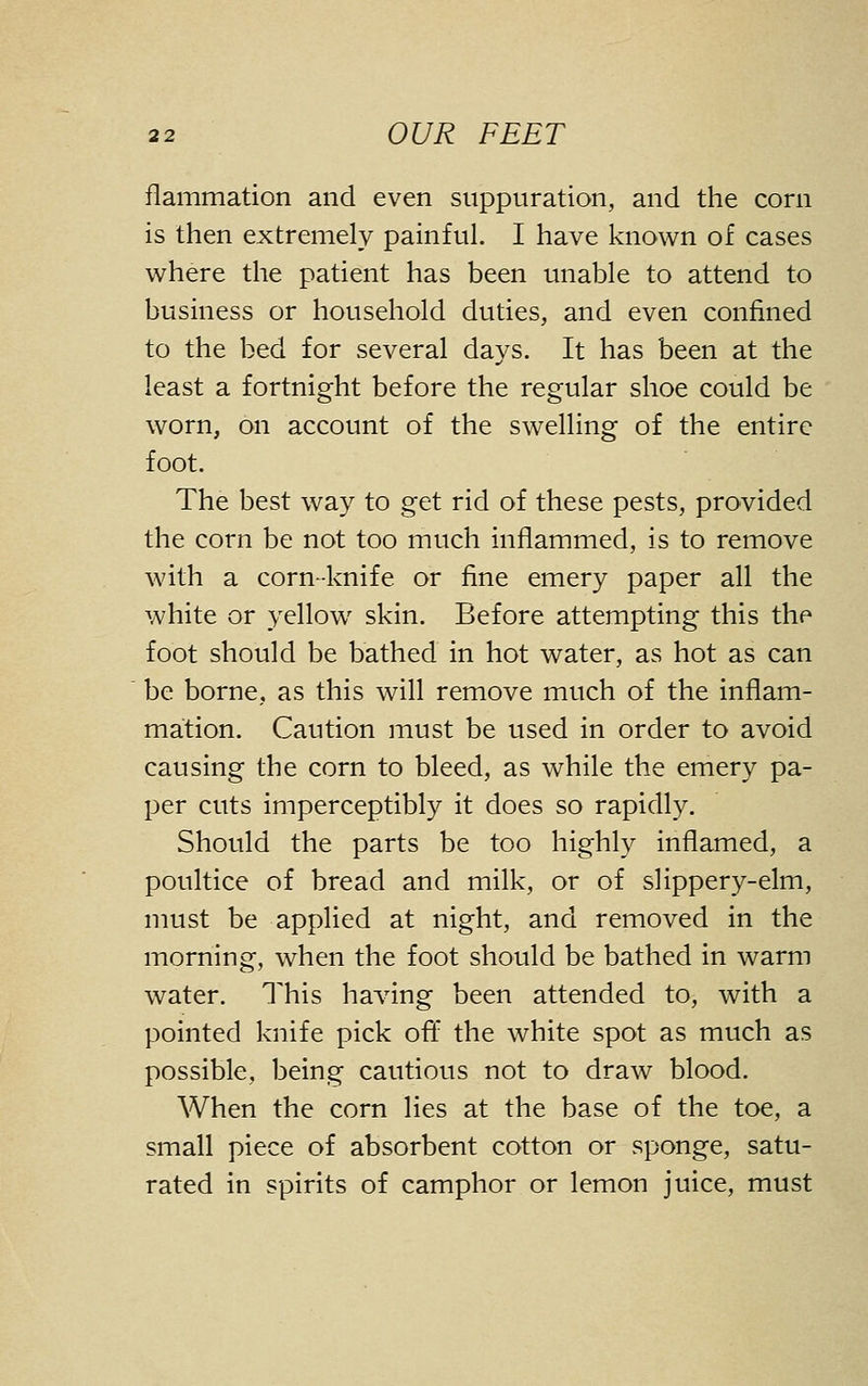 flammation and even suppuration, and the corn is then extremely painful. I have known of cases where the patient has been unable to attend to business or household duties, and even confined to the bed for several days. It has been at the least a fortnight before the regular shoe could be worn, on account of the swelling of the entire foot. The best way to get rid of these pests, provided the corn be not too much inflammed, is to remove with a corn-knife or fine emery paper all the white or yellow skin. Before attempting this the foot should be bathed in hot water, as hot as can be borne, as this will remove much of the inflam- mation. Caution must be used in order to avoid causing the corn to bleed, as while the emery pa- per cuts imperceptibly it does so rapidly. Should the parts be too highly inflamed, a poultice of bread and milk, or of slippery-elm, must be applied at night, and removed in the morning, when the foot should be bathed in warm water. This having been attended to, with a pointed knife pick oft* the white spot as much as possible, being cautious not to draw blood. When the corn lies at the base of the toe, a small piece of absorbent cotton or sponge, satu- rated in spirits of camphor or lemon juice, must