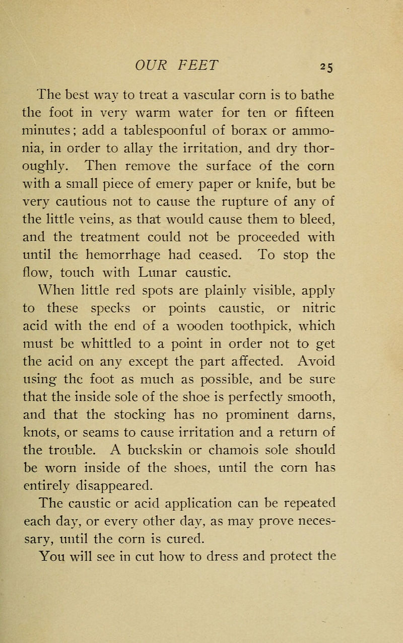 The best way to treat a vascular corn is to bathe the foot in very warm water for ten or fifteen minutes; add a tablespoonful of borax or ammo- nia, in order to allay the irritation, and dry thor- oughly. Then remove the surface of the corn with a small piece of emery paper or knife, but be very cautious not to cause the rupture of any of the little veins, as that would cause them to bleed, and the treatment could not be proceeded with until the hemorrhage had ceased. To stop the flow, touch with Lunar caustic. When little red spots are plainly visible, apply to these specks or points caustic, or nitric acid with the end of a wooden toothpick, which must be whittled to a point in order not to get the acid on any except the part affected. Avoid using the foot as much as possible, and be sure that the inside sole of the shoe is perfectly smooth, and that the stocking has no prominent darns, knots, or seams to cause irritation and a return of the trouble. A buckskin or chamois sole should be worn inside of the shoes, until the corn has entirely disappeared. The caustic or acid application can be repeated each day, or every other day, as may prove neces- sary, until the corn is cured. You will see in cut how to dress and protect the