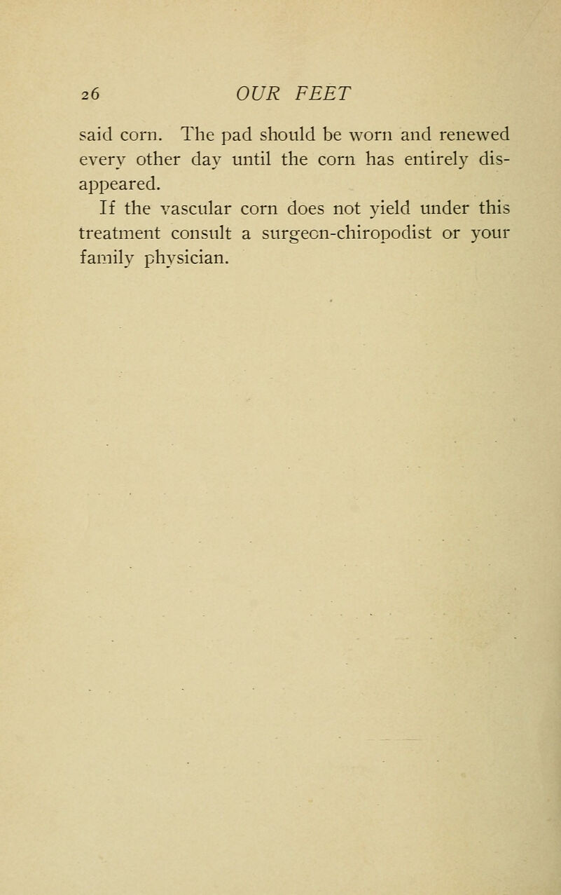 said corn. The pad should be worn and renewed every other day until the corn has entirely dis- appeared. If the vascular corn does not yield under this treatment consult a surgeon-chiropodist or your family physician.