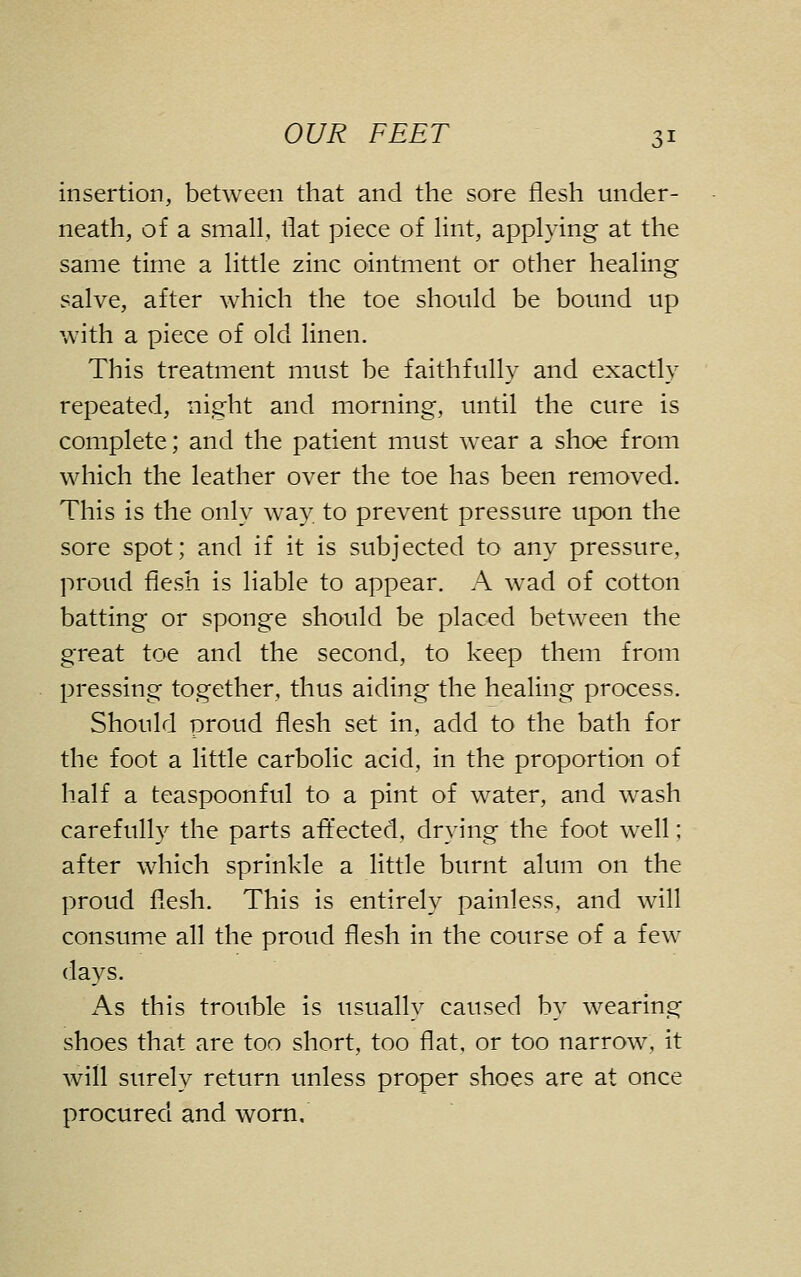 insertion, between that and the sore flesh under- neath, of a small, flat piece of lint, applying at the same time a little zinc ointment or other healing salve, after which the toe should be bound up with a piece of old linen. This treatment must be faithfully and exactly repeated, night and morning, until the cure is complete; and the patient must wear a shoe from which the leather over the toe has been removed. This is the only way to prevent pressure upon the sore spot; and if it is subjected to any pressure, proud flesh is liable to appear. A wad of cotton batting or sponge should be placed between the great toe and the second, to keep them from pressing together, thus aiding the healing process. Should proud flesh set in, add to the bath for the foot a little carbolic acid, in the proportion of half a teaspoonful to a pint of water, and wash carefully the parts afl'ected, drying the foot well; after which sprinkle a little burnt alum on the proud flesh. This is entirely painless, and will consume all the proud flesh in the course of a few days. As this trouble is usually caused by wearing shoes that are too short, too flat, or too narrow, it will surely return unless proper shoes are at once procured and worn.