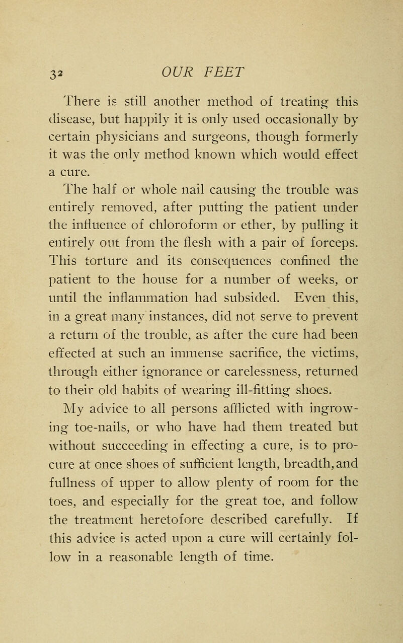 There is still another method of treating this disease, but happily it is only used occasionally by certain physicians and surgeons, though formerly it was the only method known which would effect a cure. The half or whole nail causing the trouble was entirely removed, after putting the patient under the influence of chloroform or ether, by pulling it entirely out from the flesh with a pair of forceps. This torture and its consequences confined the patient to the house for a number of weeks, or until the inflammation had subsided. Even this, in a great many instances, did not serve to prevent a return of the trouble, as after the cure had been effected at such an immense sacrifice, the victims, through either ignorance or carelessness, returned to their old habits of wearing ill-fitting shoes. My advice to all persons afllicted with ingrow- ing toe-nails, or who have had them treated but without succeeding in effecting a cure, is to pro- cure at once shoes of sufficient length, breadth, and fullness of upper to allow plenty of room for the toes, and especially for the great toe, and follow the treatment heretofore described carefully. If this advice is acted upon a cure will certainly fol- low^ in a reasonable length of time.