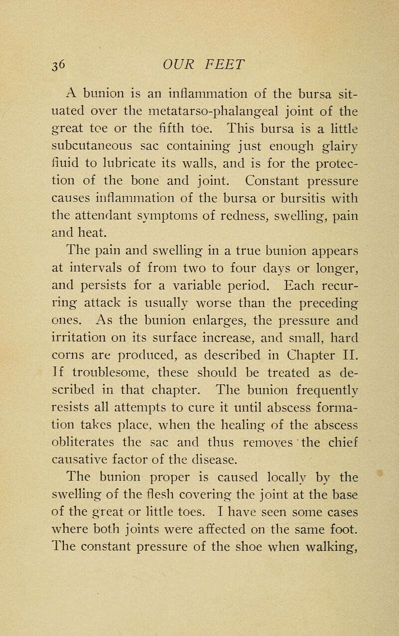 A bunion is an inflammation of the bursa sit- uated over the metatarso-phalangeal joint of the great toe or the fifth toe. This bursa is a little subcutaneous sac containing just enough glairy fluid to lubricate its walls, and is for the protec- tion of the bone and joint. Constant pressure causes inflammation of the bursa or bursitis with the attendant symptoms of redness, swelling, pain and heat. The pain and swelling in a true bunion appears at intervals of from two to four days or longer, and persists for a variable period. Each recur- ring attack is usually worse than the preceding ones. As the bunion enlarges, the pressure and irritation on its surface increase, and small, hard corns are produced, as described in Chapter II. If troublesome, these should be treated as de- scribed in that chapter. The bunion frequently resists all attempts to cure it until abscess forma- tion takes place, when the healing of the abscess obliterates the sac and thus removes ' the chief causative factor of the disease. The bunion proper is caused locally by the swelling of the flesh covering the joint at the base of the great or little toes. I have seen some cases where both joints were afifected on the same foot. The constant pressure of the shoe when walking,