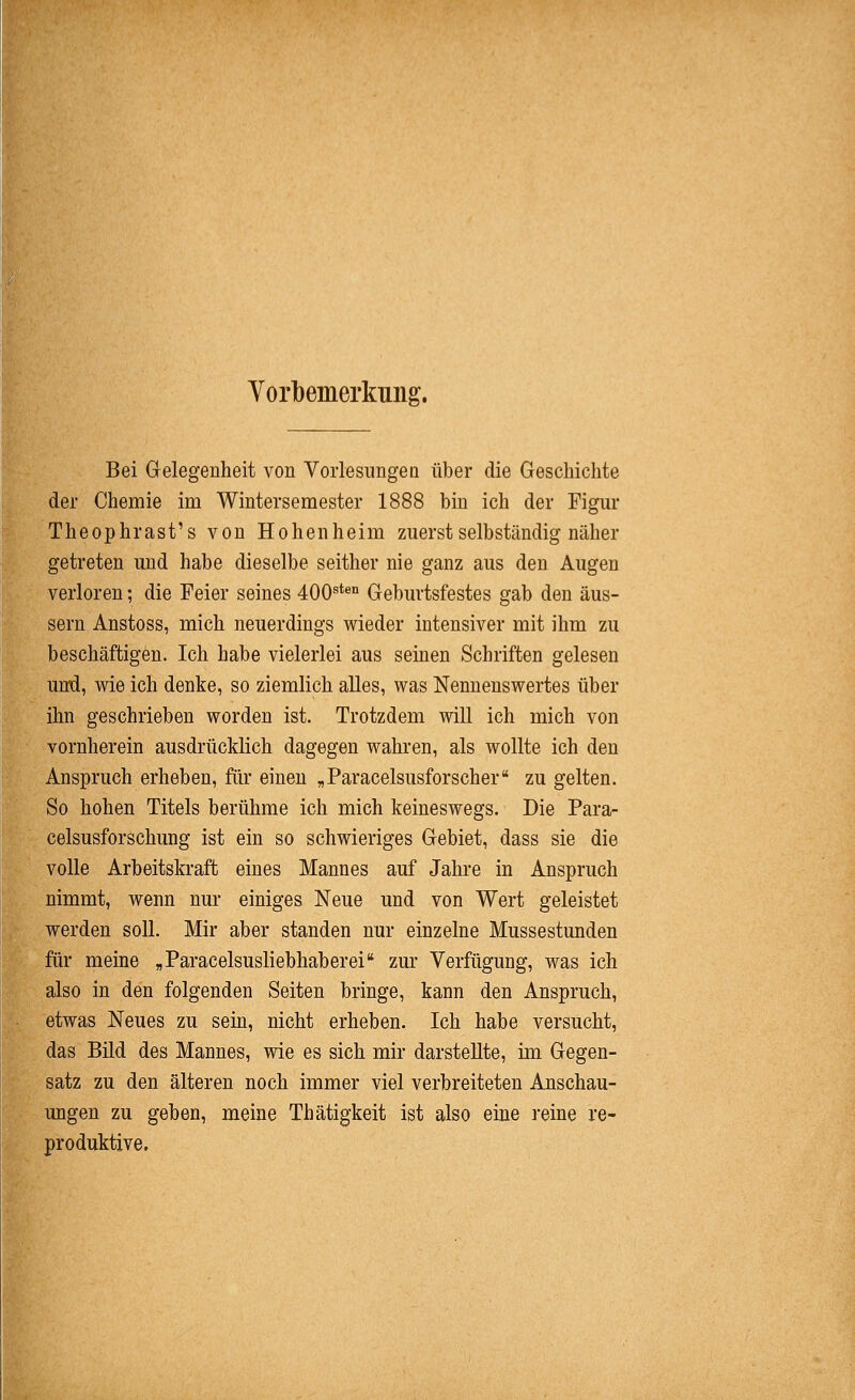 Vorbemerkung. Bei Gelegenheit von Vorlesungen über die Geschichte der Chemie im Wintersemester 1888 bin ich der Figur Theoph rast's von Hohen heim zuerst selbständig näher getreten und habe dieselbe seither nie ganz aus den Augen verloren; die Feier seines 400^*® Geburtsfestes gab den äus- sern Anstoss, mich neuerdings wieder intensiver mit ihm zu beschäftigen. Ich habe vielerlei aus semen Schriften gelesen und, wie ich denke, so ziemlich alles, was Nennenswertes über ihn geschrieben worden ist. Trotzdem will ich mich von vornherein ausdrücklich dagegen wahren, als wollte ich den Anspruch erheben, für einen „Paracelsusforscher zu gelten. So hohen Titels berühme ich mich keineswegs. Die Para- celsusforschung ist ein so schwieriges Gebiet, dass sie die volle Arbeitskraft eines Mannes auf Jahre in Anspruch nimmt, wenn nur einiges Neue und von Wert geleistet werden soll. Mir aber standen nur einzelne Mussestunden für meine „Paracelsusliebhaberei zur Verfügung, was ich also in den folgenden Seiten bringe, kann den Anspruch, etwas Neues zu sem, nicht erheben. Ich habe versucht, das Büd des Mannes, wie es sich mir darstellte, im Gegen- satz zu den älteren noch immer viel verbreiteten Anschau- ungen zu geben, meine Thätigkeit ist also eme i'eine re- produktive.