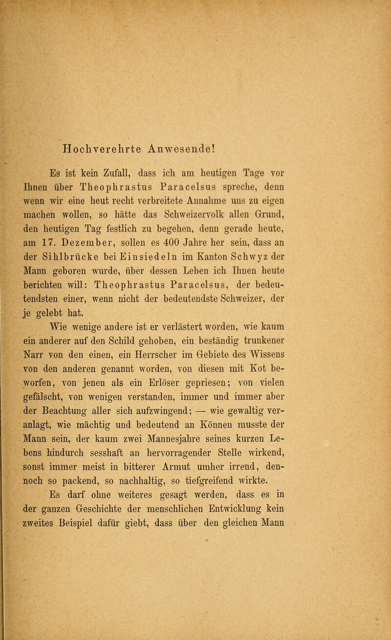 Hochverehrte Anwesende! Es ist kein Zufall, dass ich am heutigen Tage vor Ihnen über Theophrastus Paracelsus spreche, denn wenn wir eine heut recht verbreitete Annahme uns zu eigen machen wollen, so hätte das Schweizervolk allen Grund, den heutigen Tag festhch zu begehen, denn gerade heute, am 17. Dezember, sollen es 400 Jahre her sein, dass an der Sihlbrücke bei Einsiedeln im Kanton Schwyz der Mann geboren wurde, über dessen Leben ich Ihnen heute berichten will: Theophrastus Paracelsus, der bedeu- tendsten einer, wenn nicht der bedeutendste Schweizer, der je gelebt hat. Wie wenige andere ist er verlästert worden, wie kaum ein anderer auf den Schild gehoben, ein beständig trunkener Narr von den einen, ein Herrscher im Gebiete des Wissens von den anderen genannt worden, von diesen mit Kot be- worfen, von jenen als ein Erlöser gepriesen; von vielen gefälscht, von wenigen verstanden, immer und immer aber der Beachtung aller sich aufzwingend; — wie gewaltig ver- anlagt, wie mächtig und bedeutend an Können musste der Mann sein, der kaum zwei Mannesjahre seines kurzen Le- bens hindurch sesshaft an hervorragender Stelle wirkend, sonst immer meist in bitterer Armut umher irrend, den- noch so packend, so nachhaltig, so tiefgreifend wirkte. Es darf ohne weiteres gesagt werden, dass es in der ganzen Geschichte der menschhchen Entwicklung kein zweites Beispiel dafür giebt, dass über den gleichen Mann