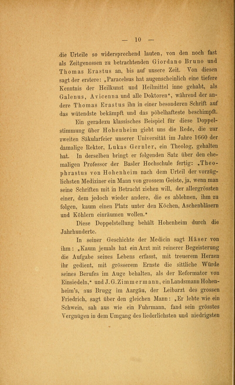 .die Urteile so widersprechend lauten, von den noch fast als Zeitgenossen zu betrachtenden Giordano Bruno und Thomas Erastus an, bis auf unsere Zeit. Von diesen sagt der erstere: „Paracelsus hat augenscheinlich eine tiefere Kenntnis der Heilkunst und Heilmittel inne gehabt, als Galenus, Avicenna und alle Doktoren*, während der an- dere Thomas Erastus ihn in einer besonderen Schrift auf das wütendste bekämpft und das pöbelhafteste beschimpft. Ein geradezu klassisches Beispiel für diese Doppel- stimmung über Hohenheim giebt uns die Kede, die zur zweiten Säkularfeier unserer Universität im Jahre 1660 der damalige Rektor, Lukas Ger nie r, ein Theolog, gehalten hat. In derselben bringt er folgenden Satz über den ehe- maligen Professor der Basler Hochschule fertig: ,Theo- phrastus von Hohenheim nach dem Urteil der vorzüg- lichsten Mediziner ein Mann von grossem Geiste, ja, wenn man seine Schriften mit in Betracht ziehen will, der allergrössten einer, dem jedoch wieder andere, die es ablehnen, ihm zu folgen, kaum einen Platz unter den Köchen, Aschenbläsern und Köhlern einräumen woUen. Diese Doppelstellung behält Hohenheim durch die Jahrhunderte. In seiner Geschichte der Medicin sagt Haser von ihm : „Kaum jemals hat ein Arzt mit reinerer Begeisterung die Aufgabe seines Lebens erfasst, mit treuerem Herzen ihr gedient, mit grösserem Ernste die sittliche Würde seines Berufes im Auge behalten, als der Reformator von Einsiedeln, und J.G.Zimmermann, ein Landsmann Hohen- heim's, aus Brugg im Aargäu, der Leibarzt des gi'ossen Friedrich, sagt über den gleichen Mann: „Er lebte wie ein Schwein, sah aus wie ein Fuhrmann, fand sein grösstes Vergnügen in dem Umgang des liederlichsten und niedrigsten