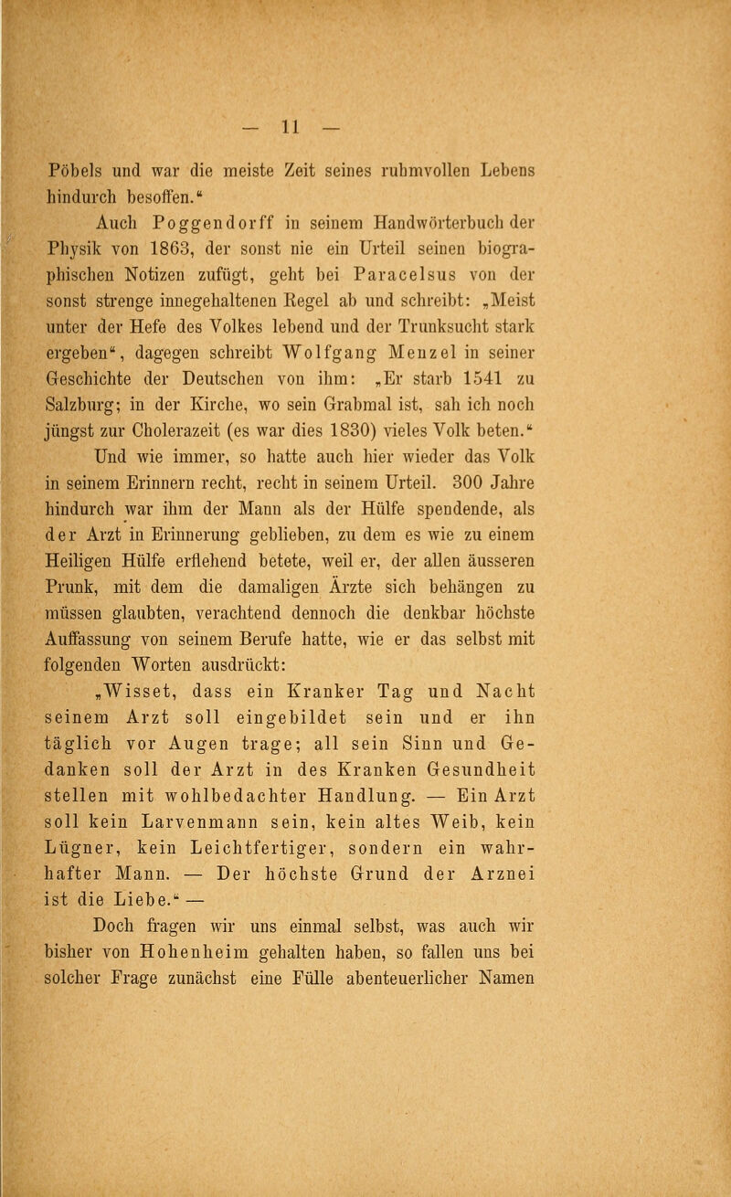 Pöbels und war die meiste Zeit seines ruhmvollen Lebens hindurch besoffen. Auch Poggendorff in seinem Handwörterbuch der Physik von 1863, der sonst nie ein Urteil seinen biogi'a- phischen Notizen zufügt, geht bei Paracelsus von der sonst strenge innegehaltenen Regel ab und schreibt: ,Meist unter der Hefe des Volkes lebend und der Trunksucht stark ergeben, dagegen schreibt Wolfgang Menzel in seiner Geschichte der Deutschen von ihm: „Er starb 1541 zu Salzburg; in der Kirche, wo sein Grabmal ist, sah ich noch jüngst zur Cholerazeit (es war dies 1830) vieles Volk beten. Und wie immer, so hatte auch hier wieder das Volk in seinem Erinnern recht, recht in seinem Urteil. 300 Jalire hindurch war ihm der Mann als der Hülfe spendende, als der Arzt in Erinnerung geblieben, zu dem es wie zu einem Heiligen Hülfe erflehend betete, weil er, der aUen äusseren Prunk, mit dem die damaligen Ärzte sich behängen zu müssen glaubten, verachtend dennoch die denkbar höchste Auffassung von seinem Berufe hatte, wie er das selbst mit folgenden Worten ausdrückt: „Wisset, dass ein Kranker Tag und Nacht seinem Arzt soll eingebildet sein und er ihn täglich vor Augen trage; all sein Sinn und Ge- danken soll der Arzt in des Kranken Gesundheit stellen mit wohlbedachter Handlung. — Ein Arzt soll kein Larvenmann sein, kein altes Weib, kein Lügner, kein Leichtfertiger, sondern ein wahr- hafter Mann. — Der höchste Grund der Arznei ist die Liebe. — Doch fragen wir uns einmal selbst, was auch wir bisher von Hohenheim gehalten haben, so fallen uns bei solcher Frage zunächst eine Fülle abenteuerlicher Namen