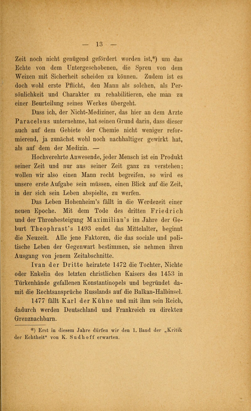 Zeit noch nicht genügend gefördert worden ist,*) um das Echte von dem Untergeschobenen, die Spreu von dem Weizen mit Sicherheit scheiden zu können. Zudem ist es doch wohl erste Pflicht, den Mann als solchen, als Per- sönlichkeit und Charakter zu rehabilitieren, ehe man zu einer Beurteilung seines Werkes übergeht. Dass ich, der Nicht-Mediziner, das hier an dem Arzte Paracelsus unternehme, hat seineu Grund darin, dass dieser auch auf dem Gebiete der Chemie nicht weniger refor- mierend, ja zunächst wohl noch nachhaltiger gewirkt hat, als auf dem der Medizin. — Hochverehrte Anwesende, jeder Mensch ist ein Produkt seiner Zeit und nm* aus seiner Zeit ganz zu verstehen; wollen wir also einen Mann recht begreifen, so wird es unsere erste Aufgabe sein müssen, einen Blick auf die Zeit, in der sich sein Leben abspielte, zu werfen. Das Leben Hohenheim's fällt in die Werdezeit einer neuen Epoche. Mit dem Tode des dritten Friedrich und der Thronbesteigung Maximilian's im Jahre der Ge- burt Theophrast's 1493 endet das Mittelalter, beginnt die Neuzeit. Alle jene Faktoren, die das sociale und poli- tische Leben der Gegenwart bestimmen, sie nehmen ihren Ausgang von jenem Zeitabschnitte. Ivan der Dritte heiratete 1472 die Tochter, Nichte oder Enkelin des letzten christlichen Kaisers des 1453 in Türkenhände gefallenen Konstantinopels und begründet da- mit die Rechtsansprüche Russlands auf die Balkan-Halbinsel. 1477 fällt Karl der Kühne und mit ihm sein Reich, dadurch werden Deutschland und Frankreich zu direkten Grenznachbarn. *) Erst in diesem Jahre dürfeu wir den 1. Band der „Kritik der Echtheit von K. Sudhoff erwarten.