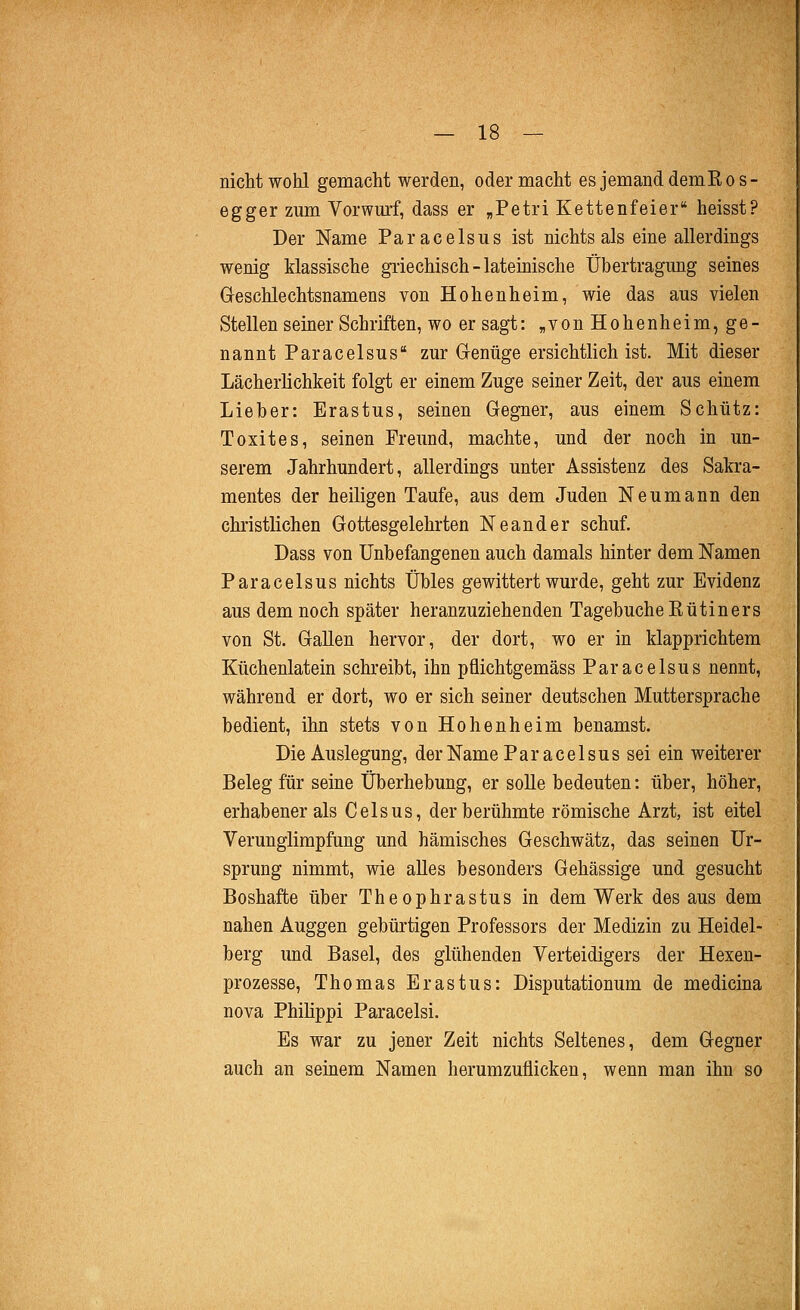 nicht wohl gemacht werden, oder macht es jemand demEos- egger zum Vorwmf, dass er „Petri Kettenfeier heisst? Der Name Paracelsus ist nichts als eine allerdings wenig klassische griechisch - lateinische Übertragung seines Greschlechtsnamens von Hohenheim, wie das aus vielen Stellen seiner Schriften, wo er sagt: „von Hohenheim, ge- nannt Paracelsus zur Genüge ersichtlich ist. Mit dieser Lächerlichkeit folgt er einem Zuge seiner Zeit, der aus einem Lieber: Erastus, seinen Gegner, aus einem Schütz: Toxites, seinen Freund, machte, und der noch in un- serem Jahrhundert, allerdings unter Assistenz des Sakra- mentes der heiligen Taufe, aus dem Juden Neumann den christlichen Gottesgelehrten Neander schuf. Dass von Unbefangenen auch damals hinter dem Namen Paracelsus nichts Übles gewittert wurde, geht zur Evidenz aus dem noch später heranzuziehenden Tagebuche Eutin er s von St. Gallen hervor, der dort, wo er in klapprichtem Küchenlatein schreibt, ihn pflichtgemäss Paracelsus nennt, während er dort, wo er sich seiner deutschen Muttersprache bedient, ihn stets von Hohenheim benamst. Die Auslegung, der Name Paracelsus sei ein weiterer Beleg für seine Überhebung, er soUe bedeuten: über, höher, erhabener als Celsus, der berühmte römische Arzt, ist eitel Verunglimpfung und hämisches Geschwätz, das seinen Ur- sprung nimmt, wie alles besonders Gehässige und gesucht Boshafte über Theophrastus in dem Werk des aus dem nahen Auggen gebürtigen Professors der Medizin zu Heidel- berg und Basel, des glühenden Verteidigers der Hexen- prozesse, Thomas Erastus: Disputationum de medicina nova Philippi Paracelsi. Es war zu jener Zeit nichts Seltenes, dem Gegner auch an seinem Namen herumzuflicken, wenn man ihn so