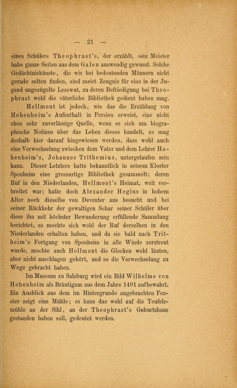 eines Schülers Theophrast's, der erzählt, sein Meister habe ganze Seiten aus dem Galen auswendig gewusst. Solche iGredächtniskünste, die wir bei bedeutenden Männern nicht gerade selten finden, sind meist Zeugnis für eine in der Ju- gend ungezügelte Lesewut, zu deren Befriedigung bei Theo- phrast wohl die väterliche Bibliothek gedient haben mag. Hellmont ist jedoch, wie das die Erzählung von Hohenheim's Aufenthalt in Persien erweist, eine nicht eben sehr zuverlässige Quelle, wenn es sich um biogra- phische Notizen über das Leben dieses handelt, es mag deshalb hier darauf hingewiesen werden, dass wohl auch eine Verwechselung zwischen dem Vater und dem Lehrer Ho- henheim's, Johannes Trithemius, imtergelaufen sein kann. Dieser Letztere hatte bekanntlich in seinem Kloster Sponheim eine grossartige Bibliothek gesammelt; deren Kuf m den Niederlanden, Hellmont's Heimat, weit ver- breitet war; hatte doch Alexander Hegius in hohem Alter noch dieselbe von Deventer aus besucht und bei seiner Eückkehr der gewaltigen Schar seiner Schüler über diese ihn mit höchster Bewunderung erfüllende Sammlung berichtet, so mochte sich wohl der Ruf derselben in den Niederlanden erhalten haben, und da sie bald nach Trit- heim's Fortgang von Sponheim in alle Winde zersti'eut wurde, mochte auch Hellmont die Glocken wohl läuten, aber nicht anschlagen gehört, und so die Verwechselung zu Wege gebracht haben. Im Museum zu Salzburg wird ein Bild Wilhelms von Hohenheim als Bräutigam aus dem Jahre 1491 aufbewahrt. Ein Ausblick aus dem im Hintergrunde angebrachten Fen- ster zeigt eine Mühle; es kann das wohl auf die Teufels- mühle an der Sihl, an der Theophrast's Geburtshaus gestanden haben soll, gedeutet werden.