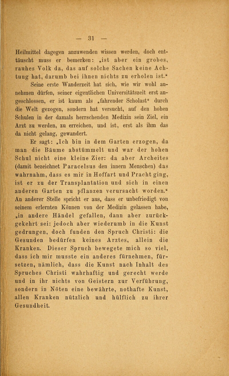 Heilmittel dagegen anzuwenden wissen werden, doch ent- täuscht muss er bemerken: „ist aber ein grobes, rauhes Volk da, das auf solche Sachen keine Ach- tung hat, darumb bei ihnen nichts zu erholen ist, Seine erste Wanderzeit hat sich, wie wir wohl an- nehmen dürfen, seiner eigentlichen Universitätszeit erst an- geschlossen, er ist kaum als „fahi-ender Scholast durch die Welt gezogen, sondern hat versucht, auf den hohen Schulen in der damals herrschenden Medizin sein Ziel, ein Arzt zu werden, zu erreichen, und ist, erst als ihm das da nicht gelang, gewandert. Er sagt: „Ich bin in dem Garten erzogen, da man die Bäume abstümmelt und war der hohen Schul nicht eine kleine Zier: da aber Archeites (damit bezeichnet Paracelsus den Innern Menschen) das wahrnahm, dass es mir in Hoffart und Pracht ging, ist er zu der Transplantation und sich in einen anderen Garten zu pflanzen verursacht worden. An anderer Stelle spricht er aus, dass er unbefriedig-t von seinem erlernten Können von der Medizin gelassen habe, „in andere Händel gefallen, dann aber zurück- gekehrt sei: jedoch aber wiederumb in die Kunst gedrungen, doch funden den Spruch Christi: die Gesunden bedürfen keines Arztes, allein die Kranken. Dieser Spruch bewegete mich so viel, dass ich mir musste ein anderes fürnehmen, für- setzen, nämlich, dass die Kunst nach Inhalt des Spruches Christi wahrhaftig und gerecht werde und in ihr nichts von Geistern zur Verführung, sondern in Nöten eine bewährte, nothafte Kunst, allen Kranken nützlich und hülflich zu ihrer Gesundheit.
