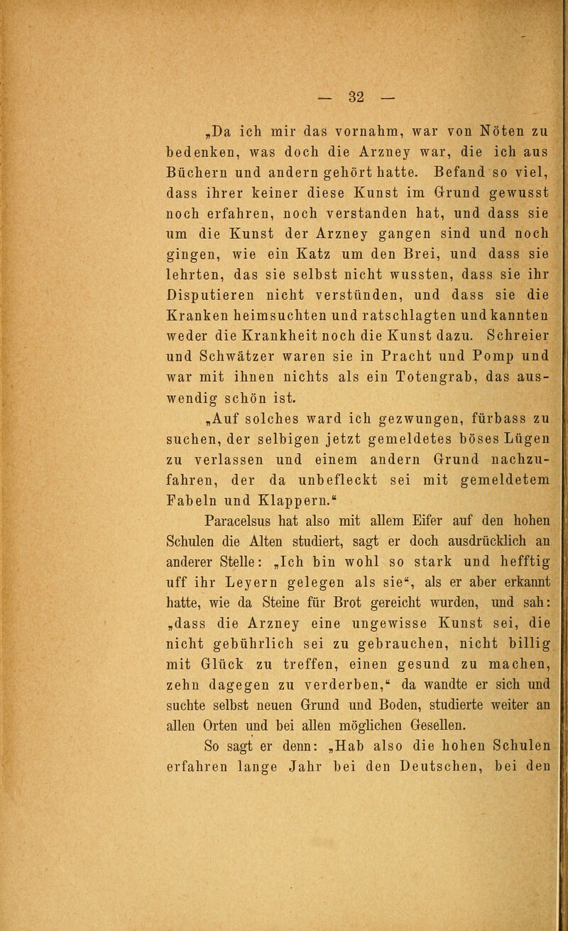 „Da ich mir das vornahm, war von Nöten zu bedenken, was doch die Arzney war, die ich aus Büchern und andern gehört hatte. Befand so viel, dass ihrer keiner diese Kunst im Grrund gewusst noch erfahren, noch verstanden hat, und dass sie um die Kunst der Arzney gangen sind und noch gingen, wie ein Katz um den Brei, und dass sie lehrten, das sie selbst nicht wussten, dass sie ihr Disputieren nicht verstünden, und dass sie die Kranken heimsuchten und ratschlagten und kannten weder die Krankheit noch die Kunst dazu. Schreier und Schwätzer waren sie in Pracht und Pomp und war mit ihnen nichts als ein Totengrab, das aus- wendig schön ist. „Auf solches ward ich gezwungen, fürbass zu suchen, der selbigen jetzt gemeldetes böses Lügen zu verlassen und einem andern Grund nachzu- fahren, der da unbefleckt sei mit gemeldetem Fabeln und Klappern. Paracelsus hat also mit allem Eifer auf den hohen Schulen die Alten studiert, sagt er doch ausdrücklich an anderer Stelle: „Ich bin wohl so stark und hefftig uff ihr Leyern gelegen als sie, als er aber erkannt hatte, wie da Steine für Brot gereicht wurden, und sah: „dass die Arzney eine ungewisse Kunst sei, die nicht gebührlich sei zu gebrauchen, nicht billig mit Glück zu treffen, einen gesund zu machen, zehn dagegen zu verderben, da wandte er sich und suchte selbst neuen Grund und Boden, studierte weiter an allen Orten und bei allen möglichen Gesellen. So sagt er denn: „Hab also die hohen Schulen erfahren lange Jahr bei den Deutschen, bei den