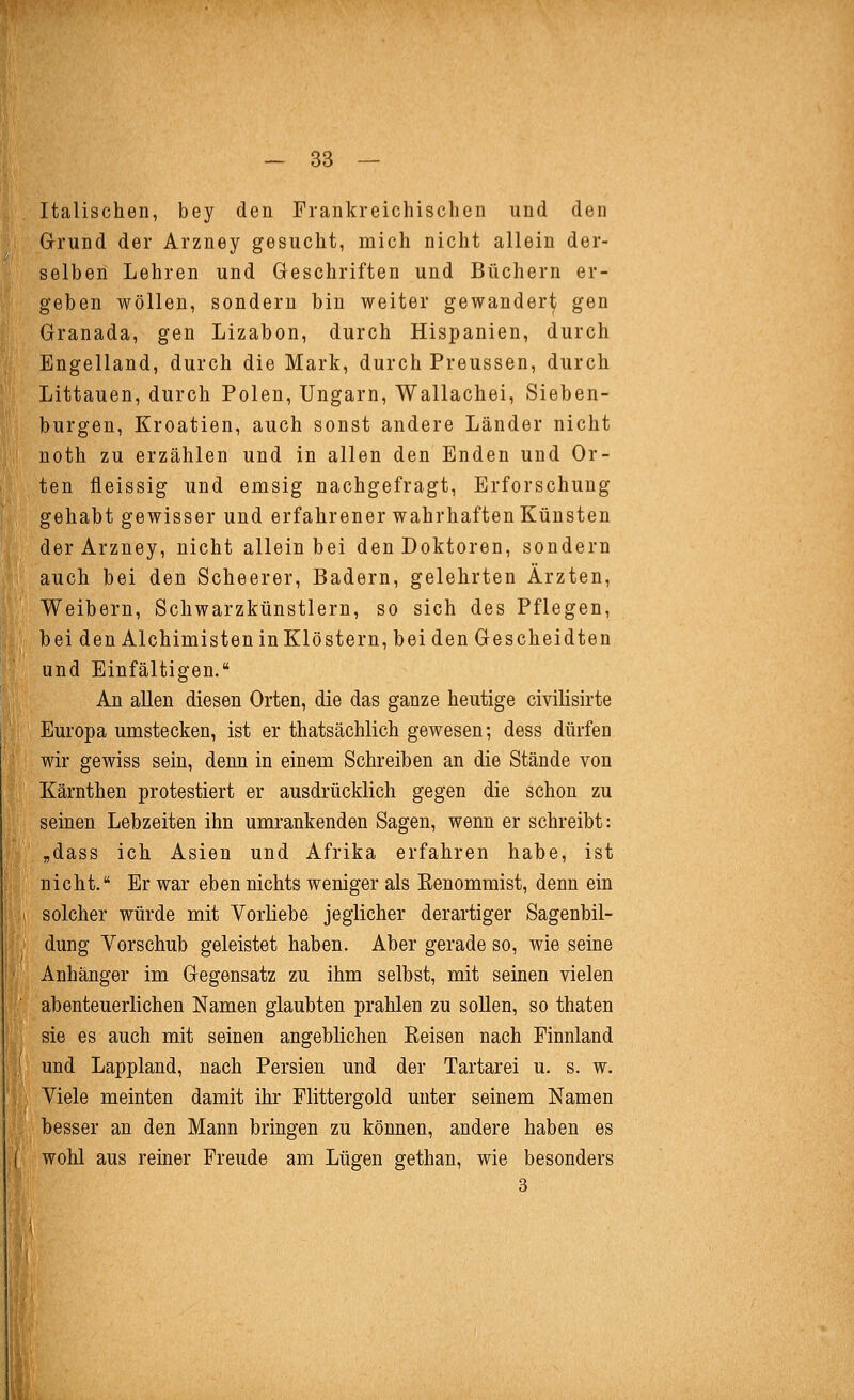 Italischen, bey den Frankreichischen und den Grund der Arzney gesucht, mich nicht allein der- selben Lehren und Geschriften und Büchern er- geben wollen, sondern bin weiter gewander^ gen Granada, gen Lizabon, durch Hispanien, durch Engelland, durch die Mark, durch Preussen, durch Littauen, durch Polen, Ungarn, Wallachei, Sieben- burgen, Kroatien, auch sonst andere Länder nicht uoth zu erzählen und in allen den Enden und Or- ten fleissig und emsig nachgefragt, Erforschung gehabt gewisser und erfahrener wahrhaften Künsten der Arzney, nicht allein bei den Doktoren, sondern auch bei den Scheerer, Badern, gelehrten Ärzten, Weibern, Schwarzkünstlern, so sich des Pflegen, bei den Alchimisten in Klöstern, bei den Gescheidten und Einfältigen. An allen diesen Orten, die das ganze heutige civilisirte Europa umstecken, ist er thatsächlich gewesen; dess dürfen wir gewiss sein, denn in einem Schreiben an die Stände von Kärnthen protestiert er ausdrücklich gegen die schon zu seinen Lebzeiten ihn umrankenden Sagen, wenn er schreibt: ,dass ich Asien und Afrika erfahren habe, ist nicht, Er war eben nichts weniger als Eenommist, denn ein solcher würde mit Vorliebe jeglicher derartiger Sagenbil- dung Vorschub geleistet haben. Aber gerade so, wie seine Anhänger im Gegensatz zu ihm selbst, mit seinen vielen abenteuerlichen Namen glaubten prahlen zu sollen, so thaten sie es auch mit seinen angeblichen Keisen nach Finnland und Lappland, nach Persien und der Tartarei u. s. w. Viele meinten damit ihr Flittergold unter seinem Namen besser an den Mann bringen zu können, andere haben es wohl aus reiner Freude am Lügen gethan, wie besonders 3