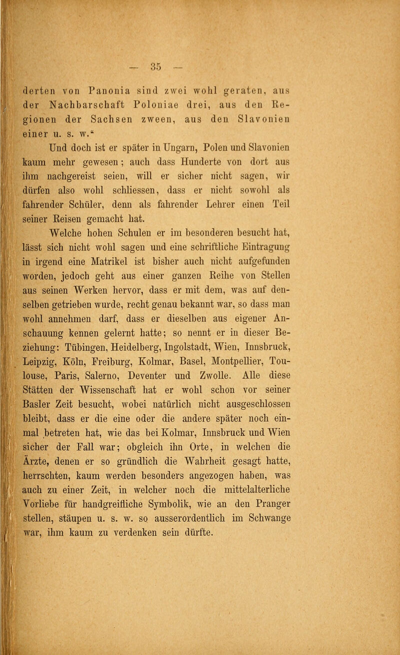 derten von Panonia sind zwei wohl geraten, aus der Nachbarschaft Polouiae drei, aus den Re- gionen der Sachsen zween, aus den Slavonien einer u. s. w. Und doch ist er später in Ungarn, Polen und Slavonien kaum mehr gewesen; auch dass Hunderte von dort aus ilim nachgereist seien, will er sicher nicht sagen, wir düi-fen also wohl schliessen, dass er nicht sowohl als fahrender Schüler, denn als fahrender Lehrer einen Teil seiner Reisen gemacht hat. Welche hohen Schulen er im besonderen besucht hat, lässt sich nicht wohl sagen und eine schriftliche Eintragung in ii-gend eine Matrikel ist bisher auch nicht aufgefunden worden, jedoch geht aus einer ganzen Reihe von Stellen aus seinen Werken hervor, dass er mit dem, was auf den- selben getrieben wurde, recht genau bekannt war, so dass man wohl annehmen darf, dass er dieselben aus eigener An- schauung kennen gelernt hatte; so nennt er in dieser Be- ziehung: Tübingen, Heidelberg, Ingolstadt, Wien, Innsbruck, Leipzig, Köln, Freiburg, Kolmar, Basel, Montpellier, Tou- louse, Paris, Salerno, Deventer und ZwoUe. Alle diese Stätten der Wissenschaft hat er wohl schon vor seiner Basler Zeit besucht, wobei natürlich nicht ausgeschlossen bleibt, dass er die eine oder die andere später noch ein- mal betreten hat, wie das bei Kolmar, Innsbruck und Wien sicher der Fall war; obgleich ihn Orte, in welchen die Ärzte, denen er so gründlich die Wahrheit gesagt hatte, herrschten, kaum werden besonders angezogen haben, was auch zu einer Zeit, in welcher noch die mittelalterliche Vorliebe für handgreifliche Symbolik, wie an den Pranger stellen, stäupen u. s. w. so ausserordentlich im Schwange war, ihm kaum zu verdenken sein dürfte.
