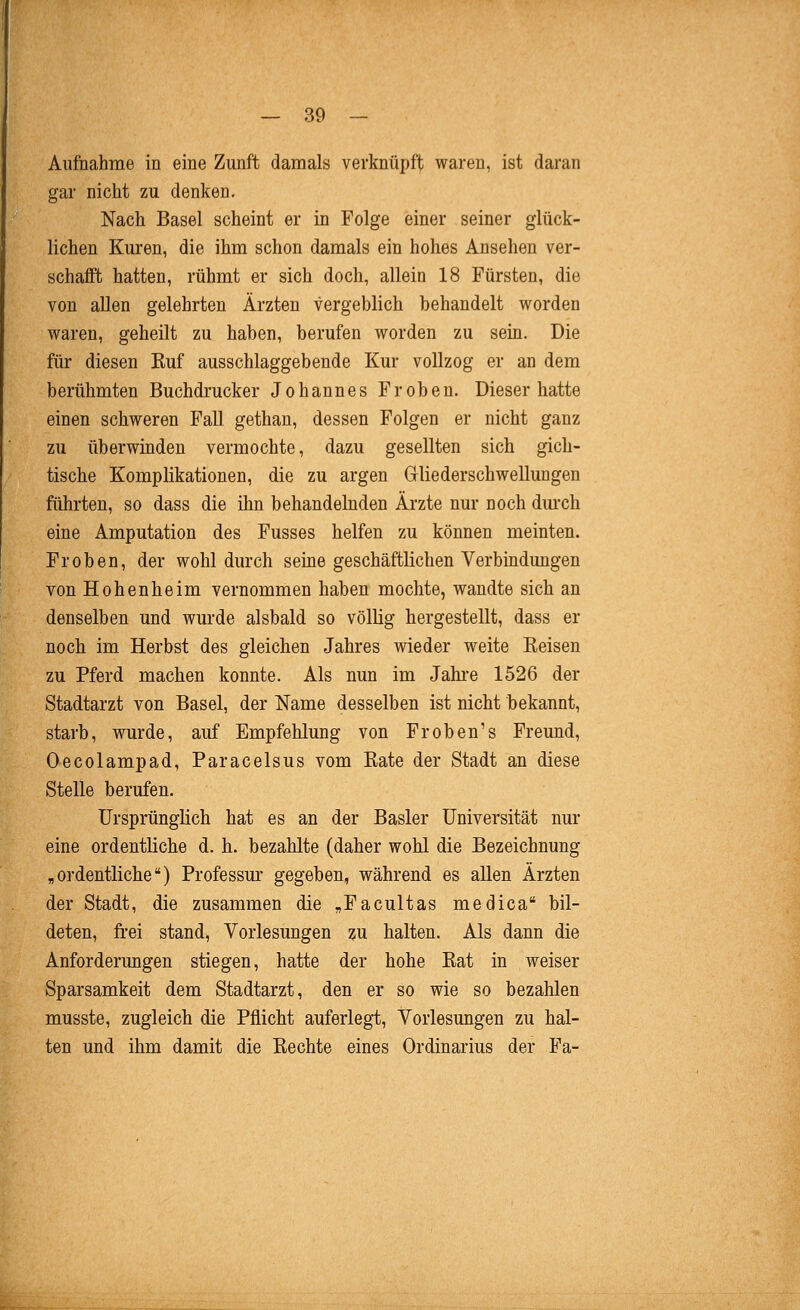 Aufiiahme in eine Zunft damals verknüpft waren, ist daran gar nicht zu denken. Nach Basel scheint er in Folge einer seiner glück- lichen Kuren, die ihm schon damals ein hohes Ansehen ver- schafft hatten, rühmt er sich doch, allein 18 Fürsten, die von allen gelehrten Ärzten vergeblich behandelt worden waren, geheilt zu haben, berufen worden zu sein. Die für diesen Euf ausschlaggebende Kur vollzog er an dem berühmten Buchdrucker Johannes Frohen. Dieser hatte einen schweren Fall gethan, dessen Folgen er nicht ganz zu überwinden vermochte, dazu gesellten sich gich- tische Komplikationen, die zu argen Gliederschwellungen führten, so dass die ihn behandelnden Ärzte nur noch dm-ch eine Amputation des Fusses helfen zu können meinten. Frohen, der wohl durch seme geschäftlichen Verbmdungen von Hohenheim vernommen haben mochte, wandte sich an denselben und wurde alsbald so völlig hergestellt, dass er noch im Herbst des gleichen Jahres wieder weite Keisen zu Pferd machen konnte. Als nun im Jahi'e 1526 der Stadtarzt von Basel, der Name desselben ist nicht bekannt, starb, wurde, auf Empfehlung von Fr oben's Freund, Oecolampad, Paracelsus vom Eate der Stadt an diese Stelle berufen. Ursprünglich hat es an der Basler Universität nur eine ordentliche d. h. bezahlte (daher wohl die Bezeichnung „ordentliche) Professur gegeben, während es allen Ärzten der Stadt, die zusammen die „Facultas medica bil- deten, frei stand, Vorlesungen zu halten. Als dann die Anforderungen stiegen, hatte der hohe Bat in weiser Sparsamkeit dem Stadtarzt, den er so wie so bezahlen musste, zugleich die Pflicht auferlegt, Vorlesungen zu hal- ten und ihm damit die Eechte eines Ordinarius der Fa-