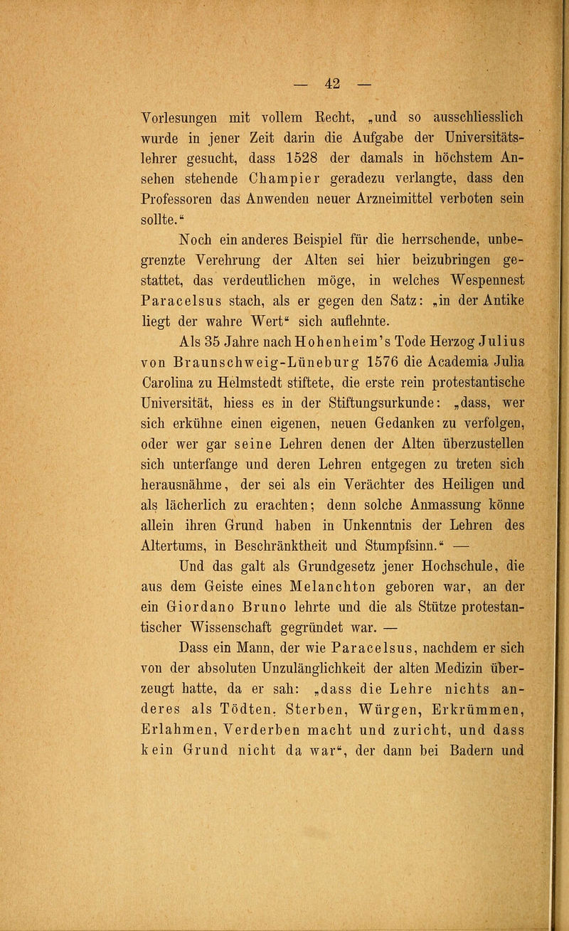 Vorlesungen mit vollem Recht, „und so ausschliesslich wurde in jener Zeit darin die Aufgabe der Universitäts- lehrer gesucht, dass 1528 der damals in höchstem An- sehen stehende Champier geradezu verlangte, dass den Professoren das Anwenden neuer Arzneimittel verboten sein sollte. Noch ein anderes Beispiel für die herrschende, unbe- grenzte Verehrung der Alten sei hier beizubringen ge- stattet, das verdeutlichen möge, in welches Wespennest Paracelsus stach, als er gegen den Satz: „in der Antike liegt der wahre Wert sich auflehnte. Als 35 Jahre nachHohenheim's Tode Herzog Julius von Braunschweig-Lüneburg 1576 die Academia Julia Carolina zu Helmstedt stiftete, die erste rein protestantische Universität, hiess es in der Stiftungsurkunde: „dass, wer sich erkühne einen eigenen, neuen Gedanken zu verfolgen, oder wer gar seine Lehren denen der Alten überzustellen sich unterfange und deren Lehren entgegen zu treten sich herausnähme, der sei als ein Verächter des Heiligen und als lächerlich zu erachten; denn solche Anmassung könne allein ihren Grund haben in Unkenntnis der Lehren des Altertums, in Beschränktheit und Stumpfsinn. — Und das galt als Grundgesetz jener Hochschule, die aus dem Geiste eines Melanchton geboren war, an der ein Giordano Bruno lehrte und die als Stütze protestan- tischer Wissenschaft gegründet war. — Dass ein Mann, der wie Paracelsus, nachdem er sich von der absoluten Unzulänglichkeit der alten Medizin über- zeugt hatte, da er sah: „dass die Lehre nichts an- deres als Tödten, Sterben, Würgen, Erkrümmen, Erlahmen, Verderben macht und zuricht, und dass kein Grund nicht da war, der dann bei Badern und