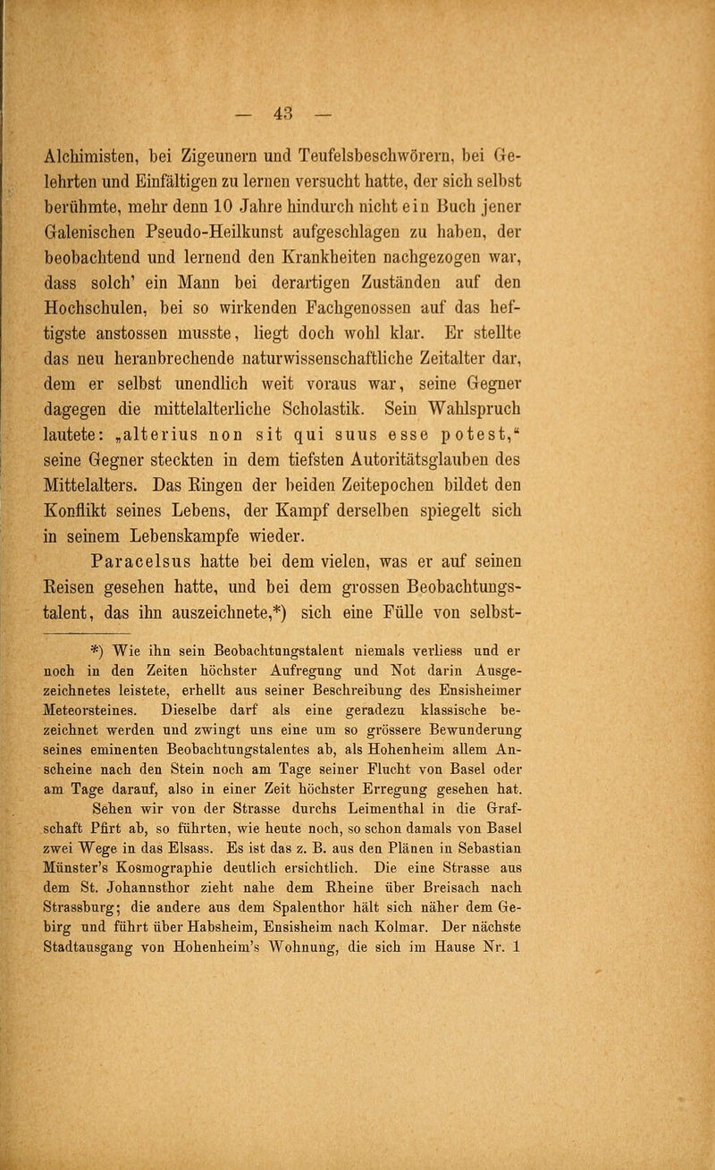 Alchimisten, bei Zigeunern und Teufelsbeschwörern, bei Ge- lehrten und Einfältigen zu lernen versucht hatte, der sich selbst berühmte, mehr denn 10 Jahre hindurch nicht ein Buch jener Galenischen Pseudo-Heilkunst aufgeschlagen zu haben, der beobachtend und lernend den Krankheiten nachgezogen war, dass solch' ein Mann bei derartigen Zuständen auf den Hochschulen, bei so wirkenden Fachgenossen auf das hef- tigste anstossen musste, liegt doch wohl klar. Er stellte das neu heranbrechende naturwissenschaftliche Zeitalter dar, dem er selbst unendlich weit voraus war, seine Gegner dagegen die mittelalterliche Scholastik. Sein Wahlspruch lautete: „alterius non sit qui suus esse potest, seine Gegner steckten in dem tiefsten Autoritätsglauben des Mittelalters. Das Bingen der beiden Zeitepochen bildet den Konflikt seines Lebens, der Kampf derselben spiegelt sich in seinem Lebenskampfe wieder. Paracelsus hatte bei dem vielen, was er auf seinen Keisen gesehen hatte, und bei dem grossen Beobachtungs- talent, das ihn auszeichnete,*) sich eine Fülle von selbst- *) Wie ihn sein Beobachtungstalent niemals veiiiess und er noch in den Zeiten höchster Aufregung und Not darin Ausge- zeichnetes leistete, erhellt aus seiner Beschreibung des Ensisheimer Meteorsteines. Dieselbe darf als eine geradezu klassische be- zeichnet werden und zwingt uns eine um so grössere Bewunderung seines eminenten Beobachtungstalentes ab, als Hohenheim allem An- scheine nach den Stein noch am Tage seiner Flucht von Basel oder am Tage darauf, also in einer Zeit höchster Erregung gesehen hat. Sehen wir von der Strasse durchs Leimenthal in die Graf- schaft Pfirt ab, so führten, wie heute noch, so schon damals von Basel zwei Wege in das Elsass. Es ist das z. B. aus den Plänen in Sebastian Münster's Kosmographie deutlich ersichtlich. Die eine Strasse aus dem St. Johannsthor zieht nahe dem Rheine über Breisach nach Strassburg; die andere aus dem Spalenthor hält sich näher dem Ge- birg und führt über Habsheim, Ensisheim nach Kolmar. Der nächste Stadtausgang von Hoheuheim's Wohnung, die sich im Hause Nr. 1