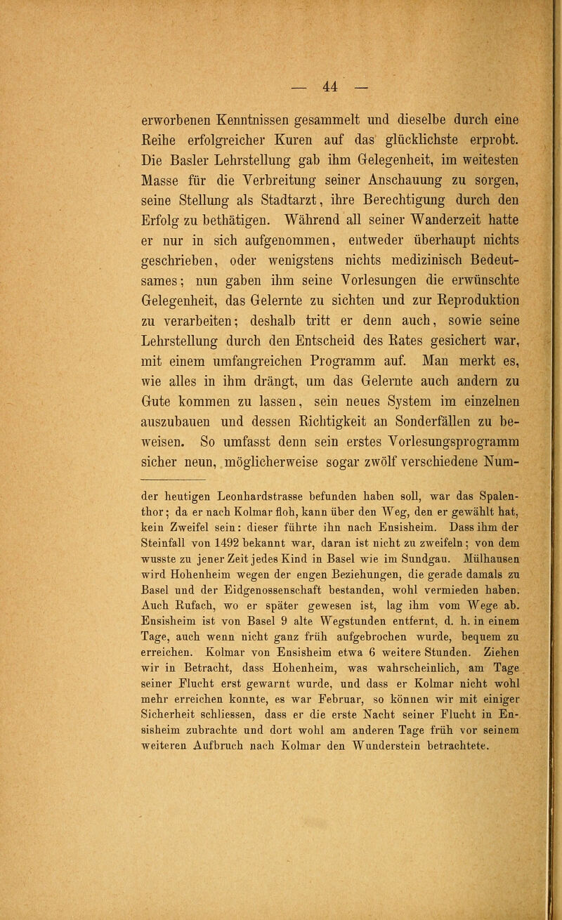 erworbenen Kenntnissen gesammelt und dieselbe durch eine Reihe erfolgreicher Kuren auf das glücklichste erprobt. Die Basler Lehrstellung gab ihm Grelegenheit, im weitesten Masse für die Verbreitung seiner Anschauung zu sorgen, seine Stellung als Stadtarzt, ihre Berechtigung durch den Erfolg zu bethätigen. Während all seiner Wanderzeit hatte er nur in sich aufgenommen, entweder überhaupt nichts geschrieben, oder wenigstens nichts medizinisch Bedeut- sames; nun gaben ihm seine Vorlesungen die erwünschte Gelegenheit, das Gelernte zu sichten und zur Reproduktion zu verarbeiten; deshalb tritt er denn auch, sowie seine Lehrstellung durch den Entscheid des Rates gesichert war, mit einem umfangreichen Programm auf. Man merkt es, wie alles in ihm drängt, um das Gelernte auch andern zu Gute kommen zu lassen, sein neues System im einzelnen auszubauen und dessen Riclitigkeit an Sonderfällen zu be- weisen. So umfasst denn sein erstes Vorlesungsprogramm sicher neun, möglicherweise sogar zwölf verschiedene Num- der heutigen Leonhardstrasse befunden haben soll, war das Spalen- thor; da er nach Kolmar floh, kann über den Weg, den er gewählt hat, kein Zweifel sein: dieser führte ihn nach Ensisheim. Dassihmder Steinfall von 1492 bekannt war, daran ist nicht zu zweifeln; von dem wusste zu jener Zeit jedes Kind in Basel wie im Sundgau. Mülhausen wird Hohenheim wegen der engen Beziehungen, die gerade damals zu Basel und der Eidgenossenschaft bestanden, wohl vermieden haben. Auch Eufach, wo er später gewesen ist, lag ihm vom Wege ab. Ensisheim ist von Basel 9 alte Wegstunden entfernt, d. h. in einem Tage, auch wenn nicht ganz früh aufgebrochen wurde, beq^uem zu erreichen. Kolmar von Ensisheim etwa 6 weitere Stunden. Ziehen wir in Betracht, dass Hohenheim, was wahrscheinlich, am Tage seiner Flucht erst gewarnt wurde, und dass er Kolmar nicht wohl mehr erreichen konnte, es war Februar, so können wir mit einiger Sicherheit schliessen, dass er die erste Nacht seiner Flucht in En- sisheim zubrachte und dort wohl am anderen Tage früh vor seinem weiteren Aufbruch nach Kolmar den Wunderstein betrachtete.