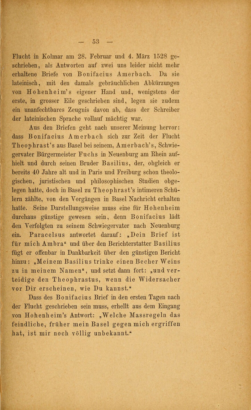 Flucht in Kolmar am 28. Februar und 4. März 1528 ge- schrieben, als Antworten auf zwei uns leider nicht mehr erhaltene Briefe von Bonifacius Amerbach. Da sie lateinisch, mit den damals gebräuchlichen Abkürzungen von Hohenheim's eigener Hand und, wenigstens der erste, in grosser Eile geschrieben sind, legen sie zudem ein unanfechtbares Zeugnis davon ab, dass der Schreiber der lateinischen Sprache vollauf mächtig war. Aus den Briefen geht nach unserer Meinung hervor: dass Bonifacius Amerbach sich zur Zeit der Flucht Theophrast's aus Basel bei seinem, Amerbach's, Schwie- gervater Bürgermeister Fuchs in Neuenburg am Khein auf- hielt und durch seinen Bruder Basilius, der, obgleich er bereits 40 Jahre alt und in Paris und Freiburg schon theolo- gischen, juristischen und philosophischen Studien obge- legen hatte, doch in Basel zu Theophrast's intimeren Schü- lern zählte, von den Vorgängen in Basel Nachricht erhalten hatte. Seine Darstellungsweise muss eine ftü' Hohenheim durchaus günstige gewesen sein, denn Bonifacius lädt den Verfolgten zu seinem Schwiegervater nach Neuenburg ein. Paracelsus antwortet darauf: „Dein Brief ist für mich Ambra und über den Berichterstatter Basilius fügt er offenbar in Dankbarkeit über den günstigen Bericht hinzu: „Meinem Basilius trinke einen Becher Weins zu in meinem Namen, und setzt dann fort: „und ver- teidige den Theophrastus, wenn die Widersacher vor Dir erscheinen, wie Du kannst. Dass des Bonifacius Brief in den ersten Tagen nach der Flucht geschrieben sein muss, erhellt aus dem Eingang von Hohenheim's Antwort: „Welche Massregeln das feindliche, früher mein Basel gegen mich ergriffen hat, ist mir noch völlig unbekannt.