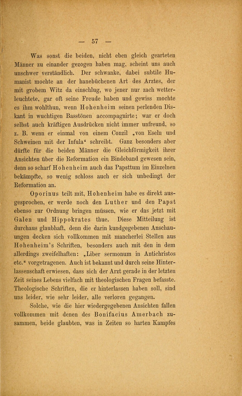 Was sonst die beiden, nicht eben gleich gearteten Männer zu einander gezogen haben mag, scheint uns auch unschwer verständlich. Der schwanke, dabei subtile Hu- manist mochte an der hanebüchenen Art des Arztes, der mit grobem Witz da einschlug, wo jener nur zach wetter- leuchtete, gar oft seine Freude haben und gewiss mochte es ihm wohlthun, wenn Hohenheim seinen perlenden Dis- kant in wuchtigen Basstönen accompagnirte; war er doch selbst auch kräftigen Ausdrücken nicht immer unfreund, so z. B, wenn er einmal von einem Conzil „von Eseln und Schweinen mit der Infula schreibt. Ganz besonders aber dürfte für die beiden Männer die Gleichförmigkeit ihrer Ansichten über die Reformation ein Bindeband gewesen sein, denn so scharf Hohenheim auch das Papsttum im Einzelnen bekämpfte, so wenig schloss auch er sich unbedingt der Reformation an. Oporinus teilt mit, Hohenheim habe es direkt aus- gesprochen, er werde noch den Luther und den Papst ebenso zur Ordnung bringen müssen, wie er das jetzt mit Galen und Hippokrates thue. Diese Mitteilung ist durchaus glaubhaft, denn die darin kundgegebenen Anschau- ungen decken sich vollkommen mit mancherlei Stellen aus Hohenheim's Schriften, besonders auch mit den in dem allerdings zweifelhaften: „Liber sermonum in Antichristos etc. vorgetragenen. Auch ist bekannt und durch seine Hinter- lassenschaft erwiesen, dass sich der Arzt gerade in der letzten Zeit seines Lebens vielfach mit theologischen Fragen befasste. Theologische Schriften, die er hinterlassen haben soll, sind uns leider, wie sehr leider, alle verloren gegangen. Solche, wie die hier wiedergegebenen Ansichten fallen vollkommen mit denen des Bonifacius Am erb ach zu- sammen, beide glaubten, was in Zeiten so harten Kampfes