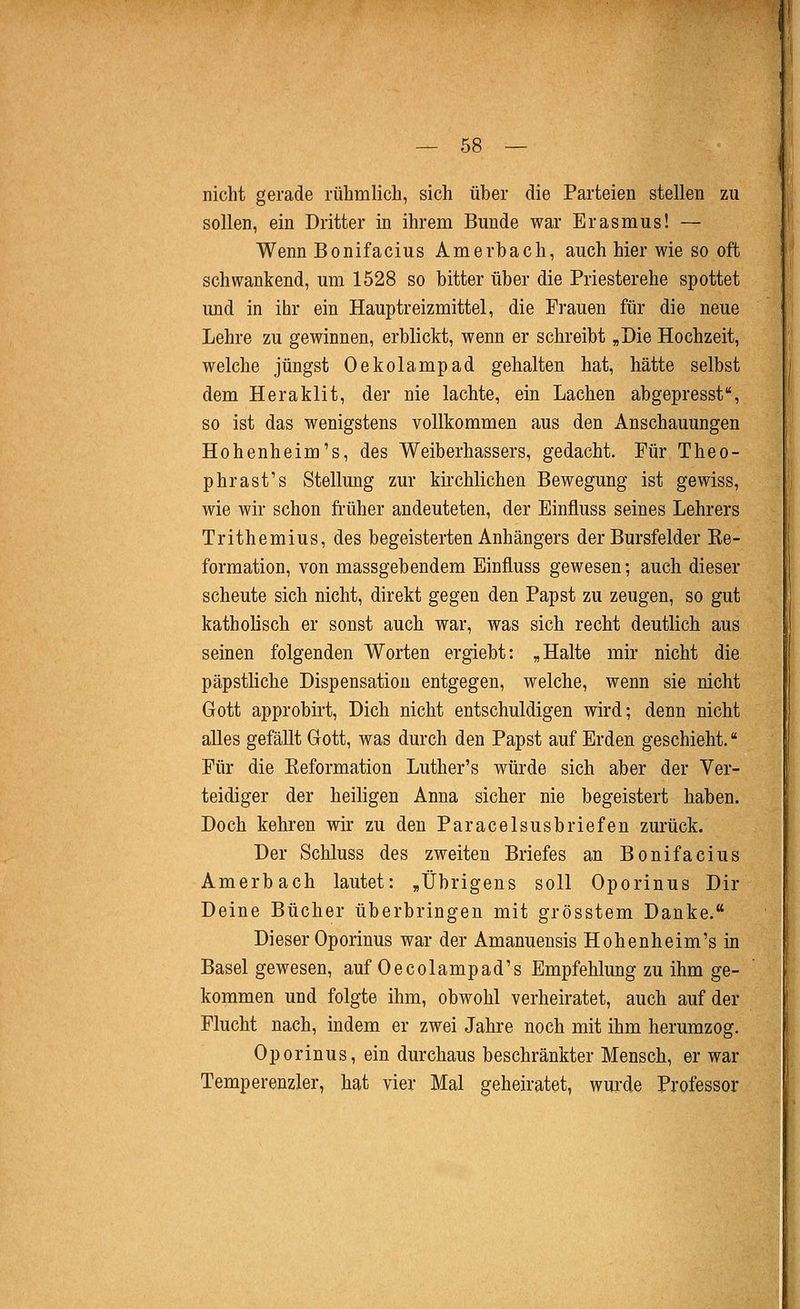 nicht gerade rühmlich, sich über die Parteien stellen zu sollen, ein Dritter in ihrem Bunde war Erasmus! — Wenn Bonifacius Amerbach, auch hier wie so oft schwankend, um 1528 so bitter über die Priesterehe spottet und in ihr ein Hauptreizmittel, die Frauen für die neue Lehre zu gewinnen, erblickt, wenn er schreibt „Die Hochzeit, welche jüngst Oekolampad gehalten hat, hätte selbst dem Heraklit, der nie lachte, ein Lachen abgepresst, so ist das wenigstens vollkommen aus den Anschauungen Hohenheim's, des Weiberhassers, gedacht. Pur Theo- phrast's Stellung zur kirchlichen Bewegung ist gewiss, wie wir schon fi'üher andeuteten, der Einfluss seines Lehrers Trithemius, des begeisterten Anhängers der Bursfelder Ee- formation, von massgebendem Einfluss gewesen; auch dieser scheute sich nicht, direkt gegen den Papst zu zeugen, so gut katholisch er sonst auch war, was sich recht deutlich aus seinen folgenden Worten ergiebt: „Halte mir nicht die päpstliche Dispensation entgegen, welche, wenn sie nicht Gott approbirt. Dich nicht entschuldigen wird; denn nicht alles gefällt Grott, was durch den Papst auf Erden geschieht. Für die Eeformation Luther's würde sich aber der Ver- teidiger der heiligen Anna sicher nie begeistert haben. Doch kehren wir zu den Paracelsusbriefen zurück. Der Schluss des zweiten Briefes an Bonifacius Amerbach lautet: „Übrigens soll Oporinus Dir Deine Bücher überbringen mit grösstem Danke. Dieser Oporinus war der Amanuensis Hohenheim's in Basel gewesen, auf Oecolampad's Empfehlung zu ihm ge- kommen und folgte ihm, obwohl verheiratet, auch auf der Flucht nach, indem er zwei Jahre noch mit ihm herumzog. Oporinus, ein durchaus beschränkter Mensch, er war Temperenzler, hat vier Mal geheiratet, wurde Professor