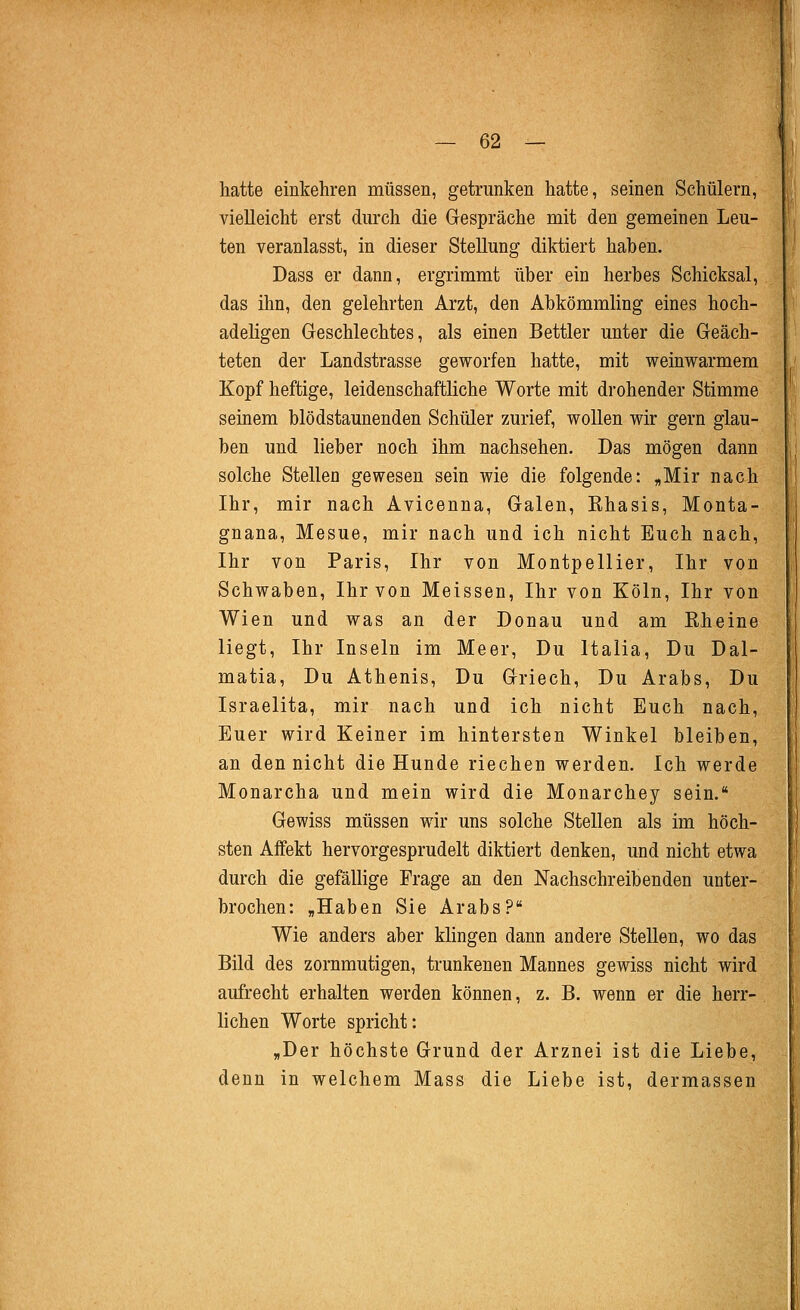 hatte einkehren müssen, getrunken hatte, seinen Schülern, vielleicht erst durch die Gespräche mit den gemeinen Leu- ten veranlasst, in dieser Stellung diktiert haben. Dass er dann, ergrimmt über ein herbes Schicksal, das ihn, den gelehrten Arzt, den Abkömmling eines hoch- adeligen Geschlechtes, als einen Bettler unter die Geäch- teten der Landstrasse geworfen hatte, mit weinwarmem Kopf heftige, leidenschaftliche Worte mit drohender Stimme seinem blödstaunenden Schüler zurief, wollen wir gern glau- ben und lieber noch ihm nachsehen. Das mögen dann solche Stellen gewesen sein wie die folgende: „Mir nach Ihr, mir nach Avicenna, Galen, Rhasis, Monta- gnana, Mesue, mir nach und ich nicht Euch nach, Ihr von Paris, Ihr von Montpellier, Ihr von Schwaben, Ihr von Meissen, Ihr von Köln, Ihr von Wien und was an der Donau und am Rheine liegt, Ihr Inseln im Meer, Du Italia, Du Dal- matia, Du Athenis, Du Griech, Du Arabs, Du Israelita, mir nach und ich nicht Euch nach. Euer wird Keiner im hintersten Winkel bleiben, an den nicht die Hunde riechen werden. Ich werde Monarcha und mein wird die Monarchey sein. Gewiss müssen wir uns solche Stellen als im höch- sten Affekt hervorgesprudelt diktiert denken, und nicht etwa durch die gefällige Frage an den Nachschreibenden unter- brochen: „Haben Sie Arabs? Wie anders aber klingen dann andere Stellen, wo das Bild des zornmutigen, trunkenen Mannes gewiss nicht wird aufrecht erhalten werden können, z. B. wenn er die herr- lichen Worte spricht: „Der höchste Grund der Arznei ist die Liebe, denn in welchem Mass die Liebe ist, dermassen