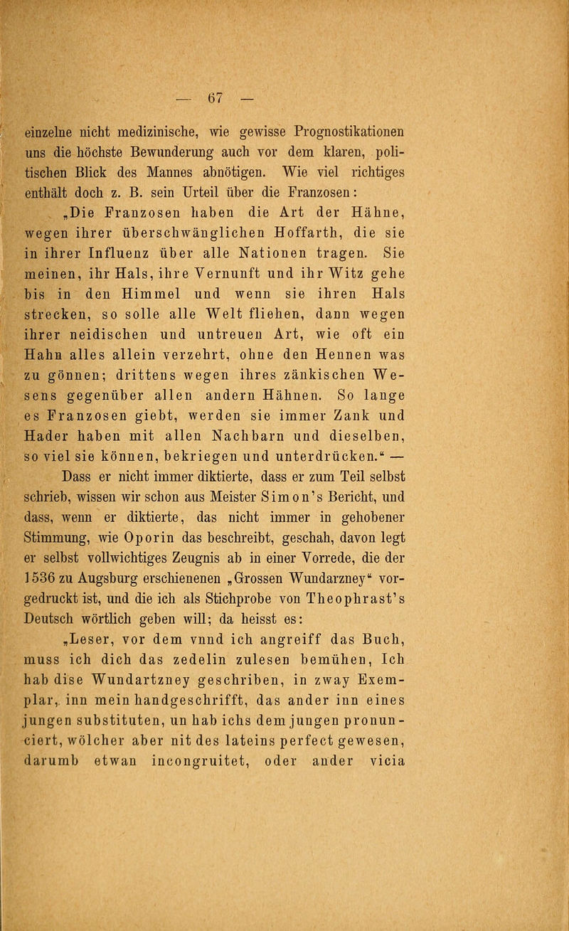 einzelne nicht medizinische, wie gewisse Prognostikationen uns die höchste Bewunderung auch vor dem klaren, poli- tischen Blick des Mannes abnötigen. Wie viel richtiges enthält doch z. B. sein Urteil über die Franzosen: „Die Franzosen haben die Art der Hähne, wegen ihrer überschwänglichen Hoffarth, die sie in ihrer Influenz über alle Nationen tragen. Sie meinen, ihr Hals, ihre Vernunft und ihr Witz gehe bis in den Himmel und wenn sie ihren Hals strecken, so solle alle Welt fliehen, dann wegen ihrer neidischen und untreuen Art, wie oft ein Hahn alles allein verzehrt, ohne den Hennen was zu gönnen; drittens wegen ihres zänkischen We- sens gegenüber allen andern Hähnen. So lange es Franzosen giebt, werden sie immer Zank und Hader haben mit allen Nachbarn und dieselben, so viel sie können, bekriegen und unterdrücken. — Dass er nicht immer diktierte, dass er zum Teil selbst schrieb, wissen wir schon aus Meister Simonis Bericht, und dass, wenn er diktierte, das nicht immer in gehobener Stimmung, wie Oporin das beschreibt, geschah, davon legt er selbst vollwichtiges Zeugnis ab in einer Vorrede, die der 1536 zu Augsburg erschienenen „Grossen Wundarzney vor- gedruckt ist, und die ich als Stichprobe von Theophrast's Deutsch wörtlich geben will; da heisst es: „Leser, vor dem vnnd ich angreiff das Buch, muss ich dich das zedelin zulesen bemühen, Ich hab dise Wundartzney geschriben, in zway Exem- plar, inn mein handgeschrifft, das ander inn eines jungen Substituten, un hab ichs dem jungen pronun- ciert, wölcher aber nit des lateins perfect gewesen, darumb etwan incongruitet, oder ander vicia