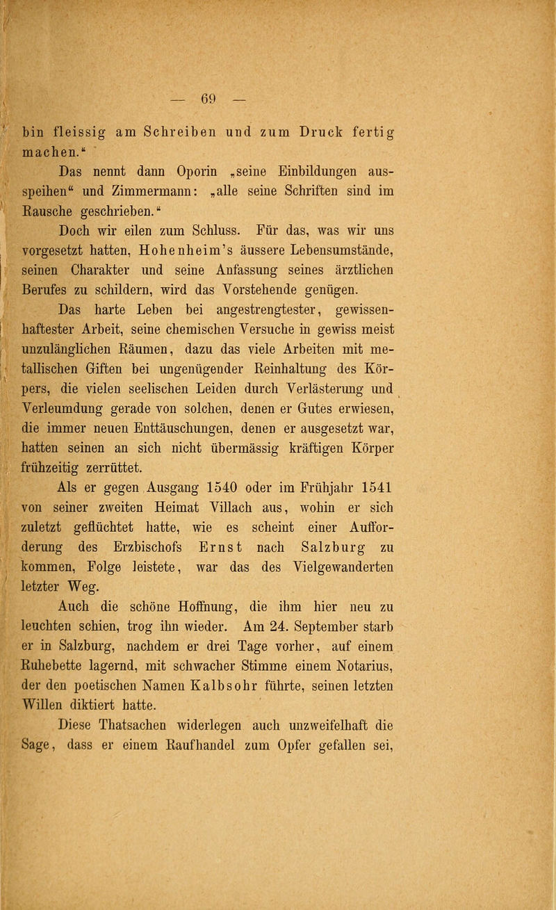 bin fleissig am Schreiben und zum Druck fertig machen. Das nennt dann Oporin , seine Einbildungen aus- speihen und Zimmermann: „alle seine Schriften sind im Bausche geschrieben. Doch wir eilen zum Schluss. Für das, was wir uns vorgesetzt hatten, Hohenheim's äussere Lebensumstände, seinen Charakter und seine Anfassung seines ärztlichen Berufes zu schildern, wird das Vorstehende genügen. Das harte Leben bei angestrengtester, gewissen- haftester Arbeit, seine chemischen Versuche in gewiss meist unzulänglichen Bäumen, dazu das viele Arbeiten mit me- tallischen Griffcen bei ungenügender Beinhaltung des Kör- pers, die vielen seelischen Leiden durch Verlästerung und Verleumdung gerade von solchen, denen er Gutes erwiesen, die immer neuen Enttäuschungen, denen er ausgesetzt war, hatten seinen an sich nicht übermässig kräftigen Körper frühzeitig zerrüttet. Als er gegen Ausgang 1540 oder im Frühjahr 1541 von seiner zweiten Heimat Villach aus, wohin er sich zuletzt geflüchtet hatte, wie es scheint einer Auifor- derung des Erzbischofs Ernst nach Salzburg zu kommen, Folge leistete, war das des Vielgewanderten letzter Weg. Auch die schöne Hoffnung, die ihm hier neu zu leuchten schien, trog ihn wieder. Am 24. September starb er in Salzburg, nachdem er drei Tage vorher, auf einem Buhebette lagernd, mit schwacher Stimme einem Notarius, der den poetischen Namen Kalbsohr führte, seinen letzten Willen diktiert hatte. Diese Thatsachen widerlegen auch unzweifelhaft die Sage, dass er einem Baufhandel zum Opfer gefallen sei.