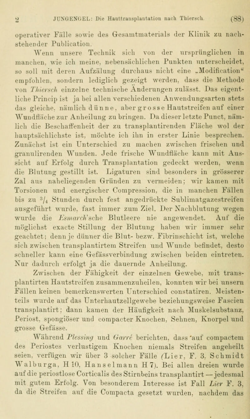 operativer Fälle sowie des Gesamtmaterials der Klinik zu nach- stellender Pnblication. Wenn unsere Technik sich von der ursprünglichen in manchen, wie ich meine, nebensächlichen Punkten unterscheidet, bo soll mit deren Aufzälung durchaus nicht i-inr ..ModihYation empfohlen, si.nd.Tn Lediglich gezeigt werden, dass die Methode v..n Thiersch einzelne technische Änderungen zulässt. Bas eigent- li.ii.' Princip ist ja bei allen verschiedenen Anwendungsarten stets gleiche, nämlich dünne, aber grosse Hautstreifen auf einer Wundfläche zur Anheilung zubringen. Da dieser letzte Punct, näm- lich die Beschatt'eiiheit der zu transplantirenden Fläche wol der hauptsächlichste ist. möchte ich ihn in erster Linie besprechen. Zunächst ist ein Unterschied zu machen zwischen frischen und granulirenden Wunden. Jede frische Wundfläche kann mit Aus- sicht auf Erfolg durch Transplantation gedeckt werden, wenn die Blutung gestillt ist. Ligaturen sind besonders in grösserer Zal aus naheliegenden Gründen zu vermeiden; wir kamen mit Torsionen und energischer Compression, die in manchen Fällen bis zu :i/4 Stunden durch fest angedrückte Sublimatgazestreifen ausgeführt wurde, fast immer zum Ziel. Der Nachblutung wegen wurde die Esmarch'ache Blutleere nie angewendet. Auf die möglichst exacte Stillung der Blutung haben wir immer sehr geachtet; denn je dünner die Blut- bezw. Fibrinschicht ist. welche sich zwischen transplantirtem Streifen und Wunde befindet, desto schneller kann eine Gefässverbindung zwischen beiden eintreten. Nur dadurch erfolgt ja die dauernde Anheilung. Zwischen der Fähigkeit der einzelnen Gewebe, mit trans- plantirten Hautstreifen zusammenzuheilen, konnten wir bei unsern Fällen keinen bemerkenswerten Unterschied constatiren. Meisten- teils wurde auf das Unterhautzellgewebe beziehungsweise Fascien transplantirt: dann kamen der Häufigkeit nach Muskelsubstanz, Periost, spongiöser und compacter Knochen, Sehnen, Knorpel und grosse Gefässe. Während Plessing und darre berichten, dass 'auf compactem des Periostes verlustigem Knochen niemals Streifen angeheilt seien, verfügen wir über 3 solcher Fälle fLier, F. 3, Schmidt Walburga, H 10, Hanselmann H 1). Bei allen dreien wurde auf die periostlose Corticalis des Stirnbeins transplantirt —jedesmal mit gutem Erfolg. Von besonderem Interesse ist Fall Lier F. 3, da die Streifen auf die Compacta gesetzt wurden, nachdem das