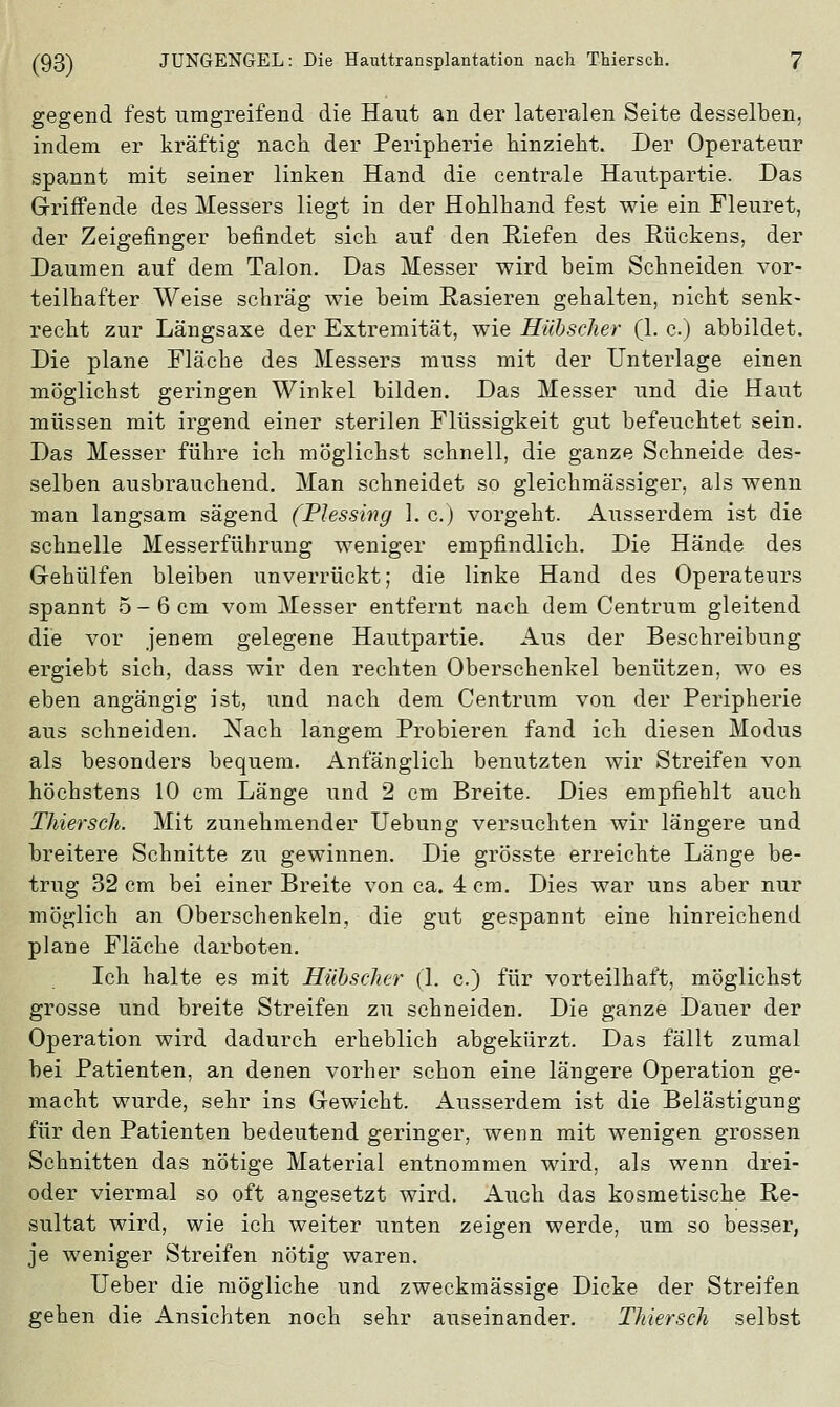 gegend fest umgreifend die Haut an der lateralen Seite desselben, indem er kräftig nach der Peripherie hinzieht. Der Operateur spannt mit seiner linken Hand die centrale Hautpartie. Das Grriffende des Messers liegt in der Hohlhand fest wie ein Fleuret, der Zeigefinger befindet sich auf den Riefen des Rückens, der Daumen auf dem Talon. Das Messer wird beim Schneiden vor- teilhafter Weise schräg wie beim Rasieren gehalten, nicht senk- recht zur Längsaxe der Extremität, wie Hübscher (1. c.) abbildet. Die plane Fläche des Messers muss mit der Unterlage einen möglichst geringen Winkel bilden. Das Messer und die Haut müssen mit irgend einer sterilen Flüssigkeit gut befeuchtet sein. Das Messer führe ich möglichst schnell, die ganze Schneide des- selben ausbrauchend. Man schneidet so gleichmässiger, als wenn man langsam sägend (Plessing I. c.) vorgeht. Ausserdem ist die schnelle Messerführung weniger empfindlich. Die Hände des G-ehülfen bleiben unverrückt; die linke Hand des Operateurs spannt 5-6 cm vom Messer entfernt nach dem Centrum gleitend die vor jenem gelegene Hautpartie. Aus der Beschreibung ergiebt sich, dass wir den rechten Oberschenkel benützen, wo es eben angängig ist, und nach dem Centrum von der Peripherie aus schneiden. Nach langem Probieren fand ich diesen Modus als besonders bequem. Anfänglich benutzten wir Streifen von höchstens 10 cm Länge und 2 cm Breite. Dies empfiehlt auch Thiersch. Mit zunehmender Uebung versuchten wir längere und breitere Schnitte zu gewinnen. Die grösste erreichte Länge be- trug 32 cm bei einer Breite von ca. 4 cm. Dies war uns aber nur möglich an Oberschenkeln, die gut gespannt eine hinreichend plane Fläche darboten. Ich halte es mit Hübscher (1. c.) für vorteilhaft, möglichst grosse und breite Streifen zu schneiden. Die ganze Dauer der Operation wird dadurch erheblich abgekürzt. Das fällt zumal bei Patienten, an denen vorher schon eine längere Operation ge- macht wurde, sehr ins Gewicht. Ausserdem ist die Belästigung für den Patienten bedeutend geringer, wenn mit wenigen grossen Schnitten das nötige Material entnommen wird, als wenn drei- oder viermal so oft angesetzt wird. Auch das kosmetische Re- sultat wird, wie ich weiter unten zeigen werde, um so besser, je weniger Streifen nötig waren. Ueber die mögliche und zweckmässige Dicke der Streifen gehen die Ansichten noch sehr auseinander. Thiersch selbst