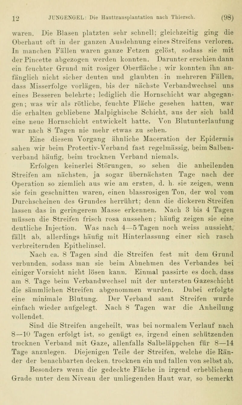 waren. Die Blasen platzten sehr schnell; gleichzeitig ging die Oberhaut oft in der ganzen Ausdehnung eines Streifens verloren. In manchen Fällen waren ganze Fetzen gelöst, sodass sie mit derPineette abgezogen werden konnten. Darunter erschien dann ein feuchter Grund mit rosiger Oberfläche: wir konnten ihn an- fänglich nicht sicher deuten und glaubten in mehreren Fällen, dass Misserfolge vorlägen, bis der nächste Verbandwechsel uns eines Besseren belehrte; lediglich die Hornschicht war abgegan- gen; was wir als rötliche, feuchte Fläche gesehen hatten, war die erhalten gebliebene Malpighische Schicht, aus der sich bald eine neue Hornschicht entwickelt hatte. Von Blutunterlaufung war nach 8 Tagen nie mehr etwas zu sehen. Eine diesem Vorgang ähnliche Maceration der Epidermis sahen wir beim Protectiv-Verband fast regelmässig, beim Salben- verband häufig, beim trocknen Verband niemals. Erfolgen keinerlei Störungen, so sehen die anheilenden Streifen am nächsten, ja sogar übernächsten Tage nach der Operation so ziemlich aus wie am ersten, d. h. sie zeigen, wenn sie fein geschnitten waren, einen blassrosigen Ton, der wol vom Durchscheinen des Grundes herrührt; denn die dickeren Streifen lassen das in geringerem Masse erkennen. Nach 3 bis 4 Tagen müssen die Streifen frisch rosa aussehen ; häufig zeigen sie eine deutliche Injection. Was nach 4—5 Tagen noch weiss aussieht, fällt ab, allerdings häufig mit Hinterlassung einer sich rasch verbreiternden Epithelinsel. Nach ca. 8 Tagen sind die Streifen fest mit dem Grund verbunden, sodass man sie beim Abnehmen des Verbandes bei einiger Vorsicht nicht lösen kann. Einmal passirte es doch, dass am 8. Tage beim Verbandwechsel mit der untersten Gazeschicht die sämmlichen Streifen abgenommen wurden. Dabei erfolgte eine minimale Blutung. Der Verband samt Streifen wurde einfach wieder aufgelegt. Nach 8 Tagen war die Anheilung vollendet. Sind die Streifen angeheilt, was bei normalem Verlauf nach 8 — 10 Tagen erfolgt ist, so genügt es, irgend einen schützenden trocknen Verband mit Gaze, allenfalls Salbeläppchen für 8—14 Tage anzulegen. Diejenigen Teile der Streifen, welche die Rän- der der benachbarten decken, trocknen ein und fallen von selbst ab. Besonders wenn die gedeckte Fläche in irgend erheblichem Grade unter dem Niveau der umliegenden Haut war, so bemerkt