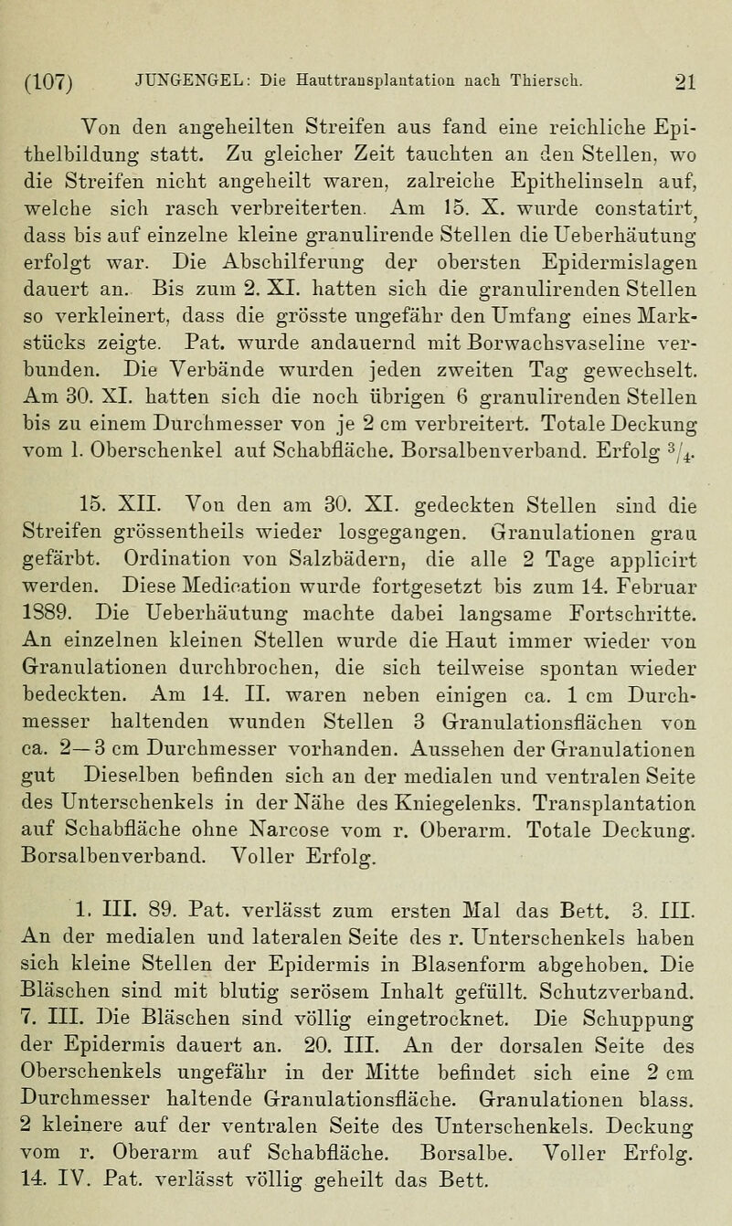 Von den angeheilten Streifen aus fand eine reichliche Epi- thelbildung statt. Zu gleicher Zeit tauchten an den Stellen, wo die Streifen nicht angeheilt waren, zalreiche Epithelinseln auf, welche sich rasch verbreiterten. Am 15. X. wurde Consta tirt dass bis auf einzelne kleine granulirende Stellen die Ueberhäutung erfolgt war. Die Abschilferung der obersten Epidermislagen dauert an. Bis zum 2. XI. hatten sich die granulirenden Stellen so verkleinert, dass die grösste ungefähr den Umfang eines Mark- stücks zeigte. Pat. wurde andauernd mit Borwachsvaseline ver- bunden. Die Verbände wurden jeden zweiten Tag gewechselt. Am 30. XI. hatten sich die noch übrigen 6 granulirenden Stellen bis zu einem Durchmesser von je 2 cm verbreitert. Totale Deckung vom 1. Oberschenkel auf Schabfläche. Borsalbenverband. Erfolg 3/4. 15. XII. Von den am 30. XI. gedeckten Stellen sind die Streifen grössentheils wieder losgegangen. Granulationen grau gefärbt. Ordination von Salzbädern, die alle 2 Tage applicirt werden. Diese Medieation wurde fortgesetzt bis zum 14. Februar 1S89. Die Ueberhäutung machte dabei langsame Fortschritte. An einzelnen kleinen Stellen wurde die Haut immer wieder von Granulationen durchbrochen, die sich teilweise spontan wieder bedeckten. Am 14. IL waren neben einigen ca. 1 cm Durch- messer haltenden wunden Stellen 3 Granulationsflächen von ca. 2—3 cm Durchmesser vorhanden. Aussehen der Granulationen gut Dieselben befinden sich an der medialen und ventralen Seite des Unterschenkels in der Nähe des Kniegelenks. Transplantation auf Schabfläche ohne Narcose vom r. Oberarm. Totale Deckung. Borsalbenverband. Voller Erfolg. 1. III. 89. Pat. verlässt zum ersten Mal das Bett. 3. III. An der medialen und lateralen Seite des r. Unterschenkels haben sich kleine Stellen der Epidermis in Blasenform abgehoben. Die Bläschen sind mit blutig serösem Inhalt gefüllt. Schutzverband. 7. III. Die Bläschen sind völlig eingetrocknet. Die Schuppung der Epidermis dauert an. 20. III. An der dorsalen Seite des Oberschenkels ungefähr in der Mitte befindet sich eine 2 cm Durchmesser haltende Granulationsfläche. Granulationen blass. 2 kleinere auf der ventralen Seite des Unterschenkels. Deckung vom r. Oberarm auf Schabfläche. Borsalbe. Voller Erfolg. 14. IV. Pat. verlässt völlig geheilt das Bett,