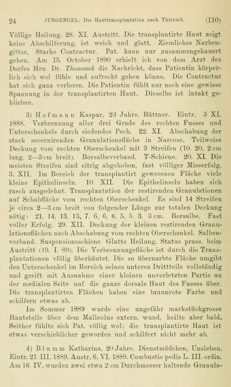 Völlige Eeilung. 28. XI. Austritt. Die transplantirte Haut zeigt keine Abschilferung, ist weich und glatt. Ziemliches Narben« gitter« Starke Contractur. Pat. kann nur zusammengekauert gehen. Am LB. October 1890 erhielt ich von dem Arzt des Dorfes Hm. Dr. Thomanek die Nachricht, dass Patientin körper- lich sich \\'1 fühle und aufrecht gehen könne. Die Contractur hat sich ganz verloren. Die Patientin fühlt nur noch eine gewisse Spannung in der transplautirten Haut. Dieselbe ist intakt ge- blieben. 3) Hof mann Kaspar. 23 Jahre. Büttner. Eintr. 3 XI. 1888. Verbrennung aller drei Grade des rechten Fusses und Unterschenkels durch siedendes Pech. 22. XI. Abscliabung der stark secernirenden Granulationsfläche in Narcose. Teilweise Deckung vom rechten Oberschenkel mit 3 Streifen (10. 20. 2 cm lang. 2—3cm breit). Borsalbeverband. T-Schiene. 20. XI. Die meisten Streifen sind eitrig abgehoben, fast völliger Misserfolg. 3. XII. Im Bereich der transplantirt gewesenen Fläche viele kleine Epithelinseln. 10. XII. Die Epithelinseln haben sich rasch ausgedehnt. Transplantation der restirenden Granulationen auf Schabfläche vom rechten Oberschenkel. Es sind 14 Streifen je circa 2—3 cm breit von folgender Länge zur totalen Deckung nötig: 21. 14. 13, 13, 7. 6, 6, 6, 5, 5. 3. 3cm. Borsalbe. Fast voller Erfolg. 29. XII. Deckung der kleinen restirenden Granu- lationsflächen nach Abschabung vom rechten Oberschenkel. Salben- verband. Suspensionsschiene Glatte Heilung. Status praes. beim Austritt (19. I. 89). Die Verbrennungsfläche ist durch die Trans- plantationen völlig überhäutet. Die so übernarbte Fläche umgibt den Unterschenkel im Bereich seines unteren Drittteils vollständig und greift mit Ausnahme einer kleinen unverletzten Partie an der medialen Seite auf die ganze dorsale Haut des Fusses über. Die transplautirten Flächen haben eine braunrote Farbe und schilfern etwas ab. Im Sommer 1889 wurde eine ungefähr markstückgrosse Hautstelle über dem Malleolus extern, wund, heilte aber bald. Seither fühlte sich Pat. völlig wol: die transplantirte Haut ist etwas verschieblicher geworden und schilfert nicht mehr ab. 4) Bluram Katharina, 20 Jahre, Dienstmädchen, Unsleben. Eintr. 21. III. 1889. Austr. 6. VI. 1889. Combustio pedis L. III. ordin. Am 16. IV. wurden zwei etwa 2 cm Durchmesser haltende Granula-