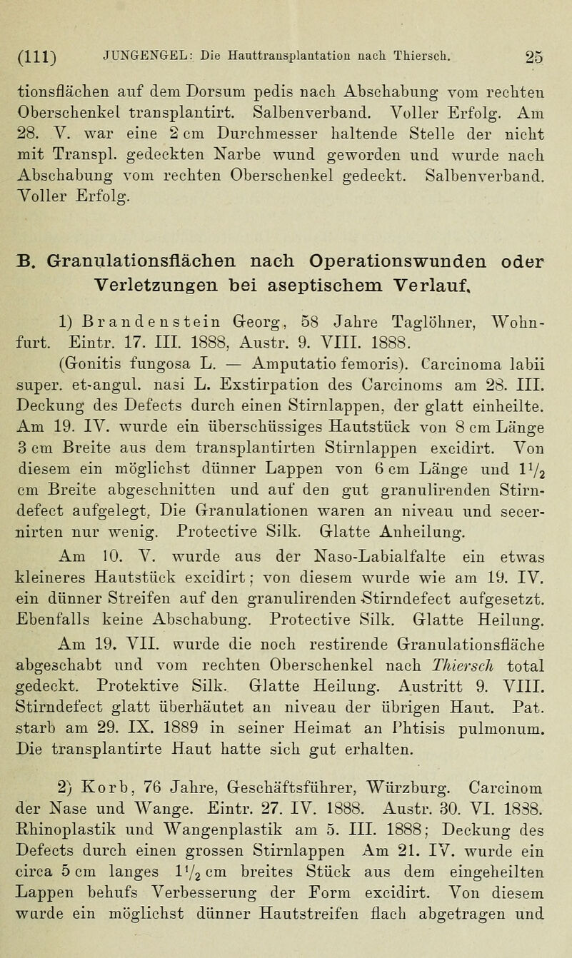 tionsflächen auf dem Dorsum pedis nach Abschabung vom rechten Oberschenkel transplantirt. Salben verband. Voller Erfolg. Am 28. V. war eine 2 cm Durchmesser haltende Stelle der nicht mit Transpl. gedeckten Narbe wund geworden und wurde nach Abschabung vom rechten Oberschenkel gedeckt. Salbenverband. Voller Erfolg. B. Granulationsflächen nach Operationswunden oder Verletzungen bei aseptischem Verlauf. 1) Brandenstein Georg, 58 Jahre Taglöhner, Wohn- furt. Eintr. 17. III. 1888, Austr. 9. VIII. 1888. (Gonitis fungosa L. — Amputatio femoris). Carcinoma labii super, et-angul. nasi L. Exstirpation des Carcinoms am 28. III. Deckung des Defects durch einen Stirnlappen, der glatt einheilte. Am 19. IV. wurde ein überschüssiges Hautstück von 8 cm Länge 3 cm Breite aus dem transplantirten Stirnlappen excidirt. Von diesem ein möglichst dünner Lappen von 6 cm Länge und \lj2 cm Breite abgeschnitten und auf den gut granulirenden Stirn- defect aufgelegt, Die Granulationen waren an niveau und secer- nirten nur wenig. Protective Silk. Glatte Anheilung. Am 10. V. wurde aus der Naso-Labialfalte ein etwas kleineres Hautstück excidirt; von diesem wurde wie am 19. IV. ein dünner Streifen auf den granulirenden -Stirndefect aufgesetzt. Ebenfalls keine Abschabung. Protective Silk. Glatte Heilung. Am 19. VII. wurde die noch restirende Granulationsfläche abgeschabt und vom rechten Oberschenkel nach Thiersck total gedeckt. Protektive Silk. Glatte Heilung. Austritt 9. VIII. Stirndefect glatt überhäutet an niveau der übrigen Haut. Pat. starb am 29. IX. 1889 in seiner Heimat an Phtisis pulmonum. Die transplantirte Haut hatte sich gut erhalten. 2) Korb, 76 Jahre, Geschäftsführer, Würzburg. Carcinom der Nase und Wange. Eintr. 27. IV. 1888. Austr. 30. VI. 1838. Rhinoplastik und Wangenplastik am 5. III. 1888; Deckung des Defects durch einen grossen Stirnlappen Am 21. IV. wurde ein circa 5 cm langes li/2ciai breites Stück aus dem eingeheilten Lappen behufs Verbesserung der Form excidirt. Von diesem wurde ein möglichst dünner Hautstreifen flach abgetragen und